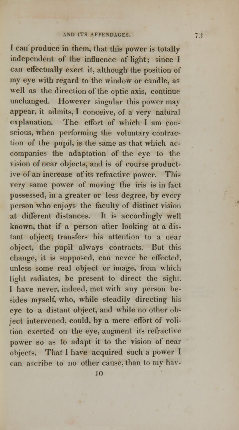 I can produce in them, that this power is totally independent of the influence of light; since I can effectually exert it, although the position of my eye with regard to the window or candle, as well as the direction of the optic axis, continue unchanged. However singular this power may appear, it admits, I conceive, of a very natural explanation. The effort of which I am con- scious, when performing the voluntary contrac- tion of the pupil, is the same as that which ac- companies the adaptation of the eye to the vision of near objects, and is of course product- ive of an increase of its refractive power. This very same power of moving the iris is in fact possessed, in a greater or less degree, by every person who enjoys the faculty of distinct vision at different distances. It is accordingly well known, that if a person after looking at a dis- tant object, transfers his attention to a near object, the pupil always contracts. But this change, it is supposed, can never be effected, unless some real object or image, from which light radiates, be present to direct the sight. I have never, indeed, met with any person be- sides myself, who, while steadily directing his eye to a distant object, and while no other ob- ject intervened, could, by a mere effort of voli- tion exerted on the eye, augment its refractive power so as to adapt it to the vision of near objects. That 1 have acquired such a power I can ascribe to no other cause, than to my hav- JO