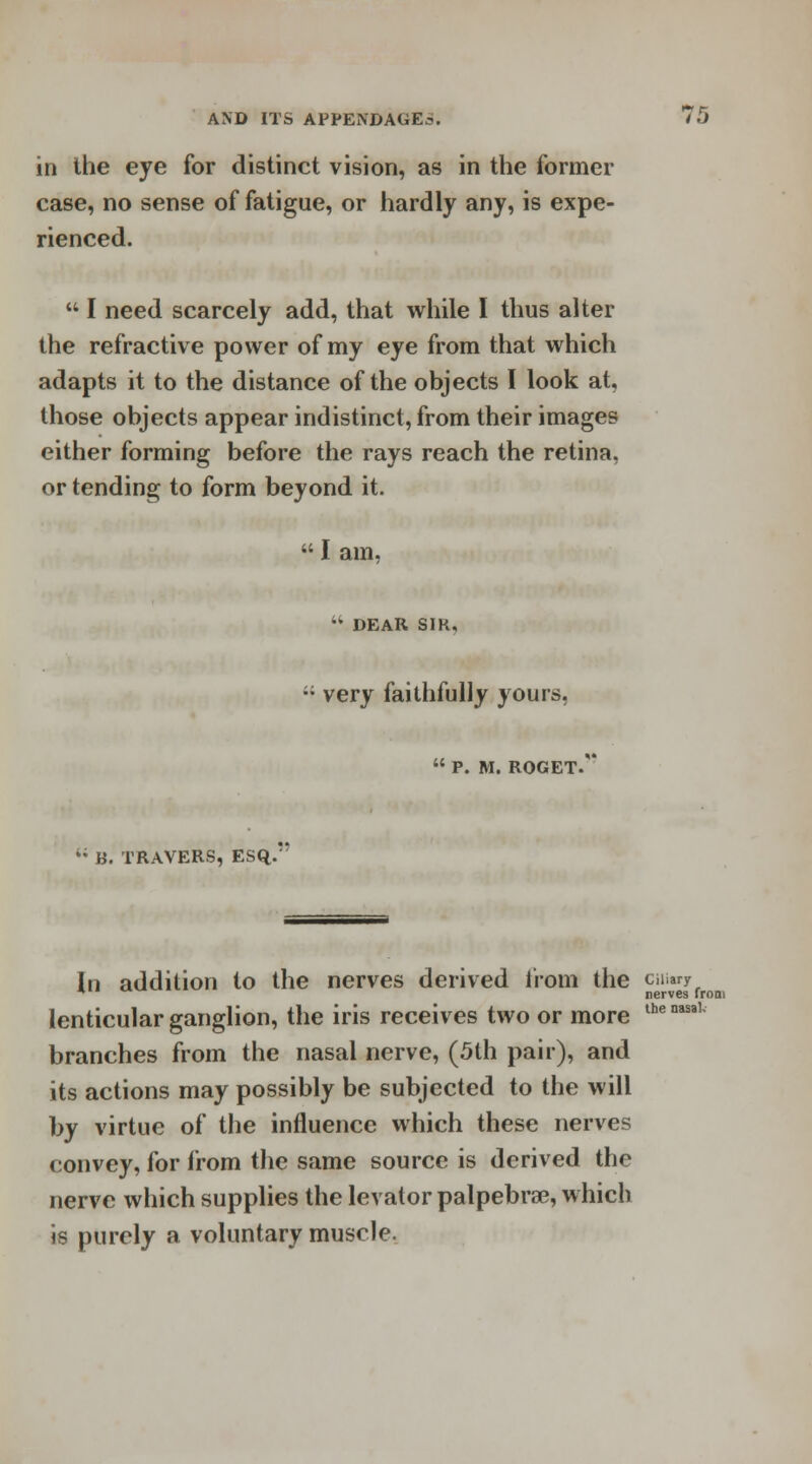 in the eye for distinct vision, as in the former case, no sense of fatigue, or hardly any, is expe- rienced. I need scarcely add, that while I thus alter the refractive power of my eye from that which adapts it to the distance of the objects I look at, those objects appear indistinct, from their images either forming before the rays reach the retina, or tending to form beyond it. I am, •k DEAR SIK, ;; very faithfully yours. P. M. ROGET. 4; B. TRAVERS, ESQ. In addition to the nerves derived from the cii»ny * nerves from lenticular ganglion, the iris receives two or more lhenasal branches from the nasal nerve, (5th pair), and its actions may possibly be subjected to the will by virtue of the influence which these nerves convey, for from the same source is derived the nerve which supplies the levator palpebral, which is purely a voluntary muscle.