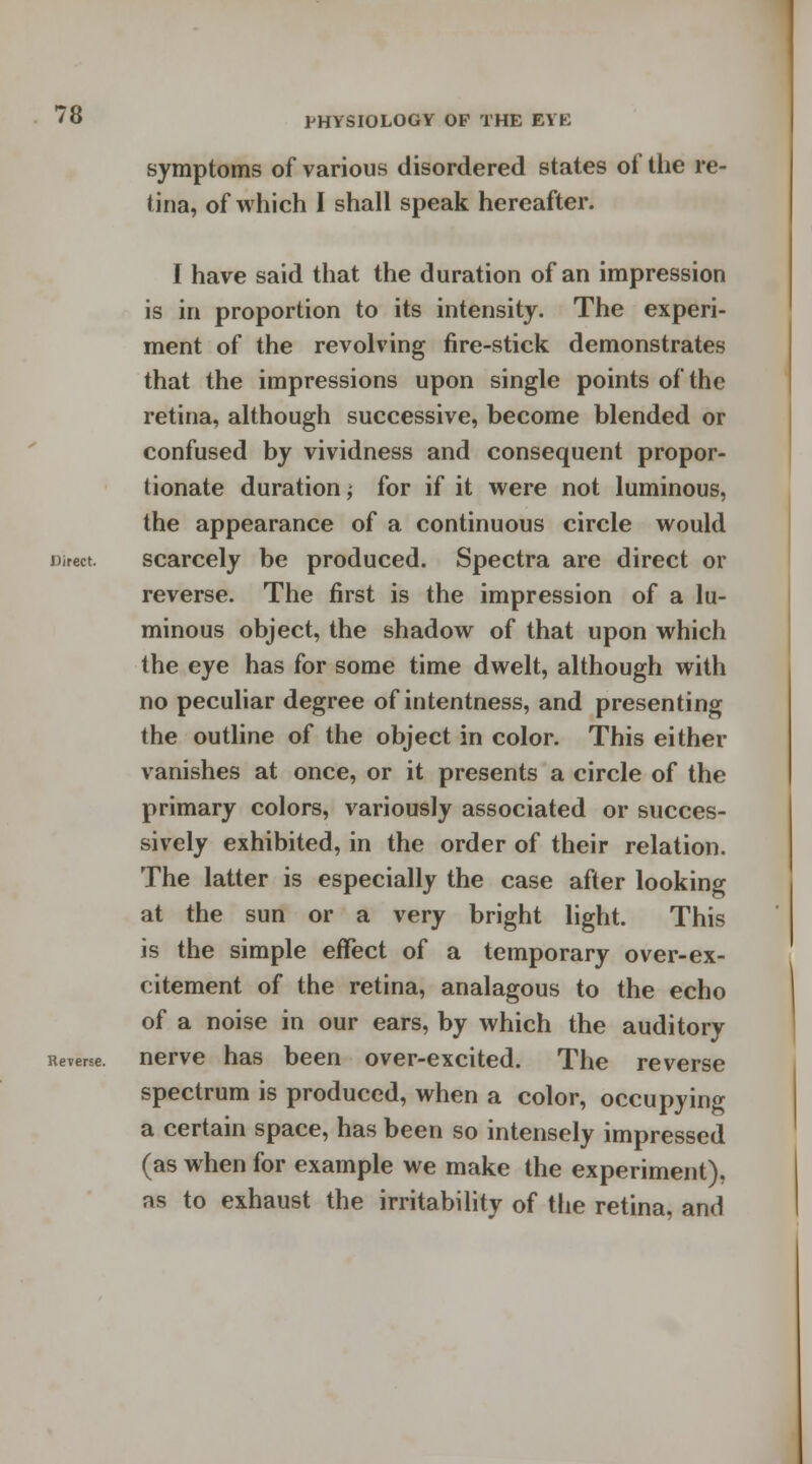 symptoms of various disordered states of the re- tina, of which I shall speak hereafter. I have said that the duration of an impression is in proportion to its intensity. The experi- ment of the revolving fire-stick demonstrates that the impressions upon single points of the retina, although successive, become blended or confused by vividness and consequent propor- tionate duration; for if it were not luminous, the appearance of a continuous circle would Direct. scarcely be produced. Spectra are direct or reverse. The first is the impression of a lu- minous object, the shadow of that upon which the eye has for some time dwelt, although with no peculiar degree of intentness, and presenting the outline of the object in color. This either vanishes at once, or it presents a circle of the primary colors, variously associated or succes- sively exhibited, in the order of their relation. The latter is especially the case after looking at the sun or a very bright light. This is the simple effect of a temporary over-ex- citement of the retina, analagous to the echo of a noise in our ears, by which the auditory Reverse, nerve has been over-excited. The reverse spectrum is produced, when a color, occupying a certain space, has been so intensely impressed (as when for example we make the experiment), as to exhaust the irritability of the retina, and