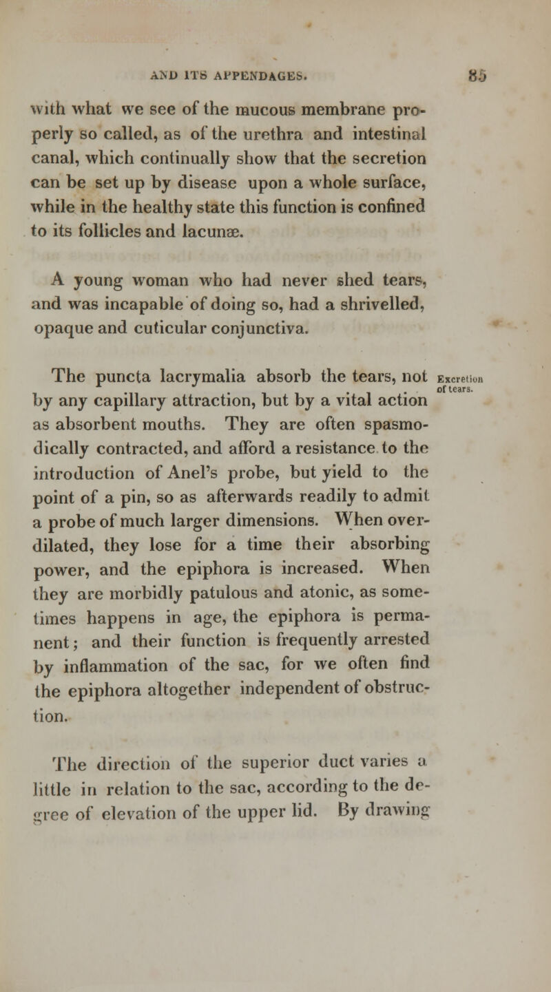 with what we see of the mucous membrane pro- perly so called, as of the urethra and intestinal canal, which continually show that the secretion can be set up by disease upon a whole surface, while in the healthy state this function is confined to its follicles and lacunae. A young woman who had never shed tears, and was incapable of doing so, had a shrivelled, opaque and cuticular conjunctiva. 10)1 of tears. The puncta lacrymalia absorb the tears, not Excrei by any capillary attraction, but by a vital action as absorbent mouths. They are often spasmo- dically contracted, and afford a resistance to the introduction of Anel's probe, but yield to the point of a pin, so as afterwards readily to admit a probe of much larger dimensions. When over- dilated, they lose for a time their absorbing power, and the epiphora is increased. When they are morbidly patulous and atonic, as some- times happens in age, the epiphora is perma- nent ; and their function is frequently arrested by inflammation of the sac, for we often find the epiphora altogether independent of obstruc- tion. The direction of the superior duct varies a little in relation to the sac, according to the de- gree of elevation of the upper lid. By drawing