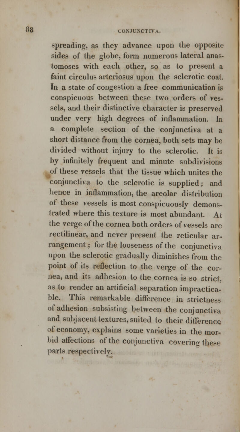 spreading, as they advance upon the opposite sides of the globe, form numerous lateral anas- tomoses with each other, so as to present a faint circulus arteriosus upon the sclerotic coat. In a state of congestion a free communication is conspicuous between these two orders of ves- sels, and their distinctive character is preserved under very high degrees of inflammation. In a complete section of the conjunctiva at a short distance from the cornea, both sets may be divided without injury to the sclerotic. It is by infinitely frequent and minute subdivisions of these vessels that the tissue which unites the conjunctiva to the sclerotic is supplied; and hence in inflammation, the areolar distribution of these vessels is most conspicuously demons- trated where this texture is most abundant. At the verge of the cornea both orders of vessels are rectilinear, and never present the reticular ar- rangement ; for the looseness of the conjunctiva upon the sclerotic gradually diminishes from the point of its reflection to the verge of the cor- nea, and its adhesion to the cornea is so strict, as to render an artificial separation impractica- ble. This remarkable difference in strictness of adhesion subsisting between the conjunctiva and subjacent textures, suited to their difference of economy, explains some varieties in the mor- bid affections of the conjunctiva covering; these parts respectively.