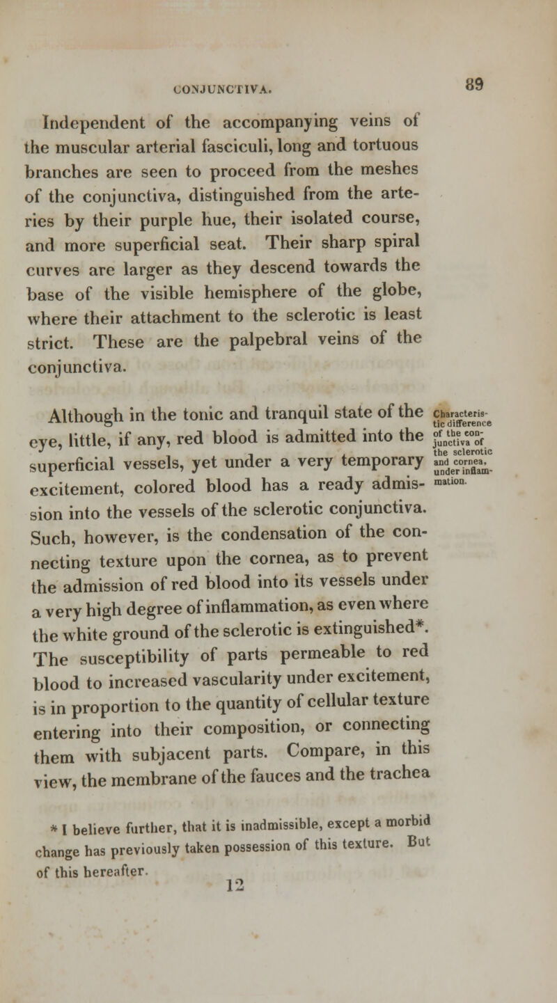 sclerotic cornea, under inflam- Independent of the accompanying veins of the muscular arterial fasciculi, long and tortuous branches are seen to proceed from the meshes of the conjunctiva, distinguished from the arte- ries by their purple hue, their isolated course, and more superficial seat. Their sharp spiral curves are larger as they descend towards the base of the visible hemisphere of the globe, where their attachment to the sclerotic is least strict. These are the palpebral veins of the conjunctiva. Although in the tonic and tranquil state of the chara^e^ eve, little, if any, red blood is admitted into the «*$£% * _ ., the sclerot superficial vessels, yet under a very temporary and™ excitement, colored blood has a ready admis- ™tion sion into the vessels of the sclerotic conjunctiva. Such, however, is the condensation of the con- necting texture upon the cornea, as to prevent the admission of red blood into its vessels under a very high degree of inflammation, as even where the white ground of the sclerotic is extinguished*. The susceptibility of parts permeable to red blood to increased vascularity under excitement, is in proportion to the quantity of cellular texture entering into their composition, or connecting them with subjacent parts. Compare, in this view, the membrane of the fauces and the trachea * I believe further, that it is inadmissible, except a morbid change has previously taken possession of this texture. But of this hereafter. 12