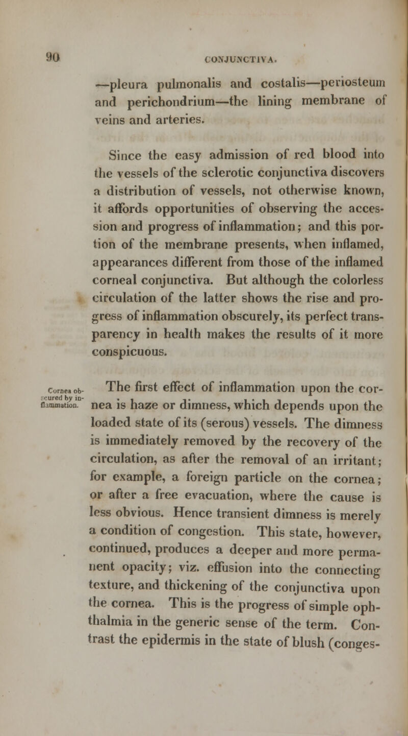 —pleura pulmonalis and costalis—periosteum and perichondrium—the lining membrane of veins and arteries. Since the easy admission of red blood into the vessels of the sclerotic conjunctiva discovers a distribution of vessels, not otherwise known, it affords opportunities of observing the acces- sion and progress of inflammation; and this por- tion of the membrane presents, when inflamed, appearances different from those of the inflamed corneal conjunctiva. But although the colorless circulation of the latter shows the rise and pro- gress of inflammation obscurely, its perfect trans- parency in health makes the results of it more conspicuous. cornea ob The first effect of inflammation upon the cor- hammiition. nea is haze or dimness, which depends upon the loaded state of its (serous) vessels. The dimness is immediately removed by the recovery of the circulation, as after the removal of an irritant; for example, a foreign particle on the cornea; or after a free evacuation, where the cause is less obvious. Hence transient dimness is merely a condition of congestion. This state, however, continued, produces a deeper and more perma- nent opacity; viz. effusion into the connecting texture, and thickening of the conjunctiva upon the cornea. This is the progress of simple oph- thalmia in the generic sense of the term. Con- trast the epidermis in the state of blush (conges-