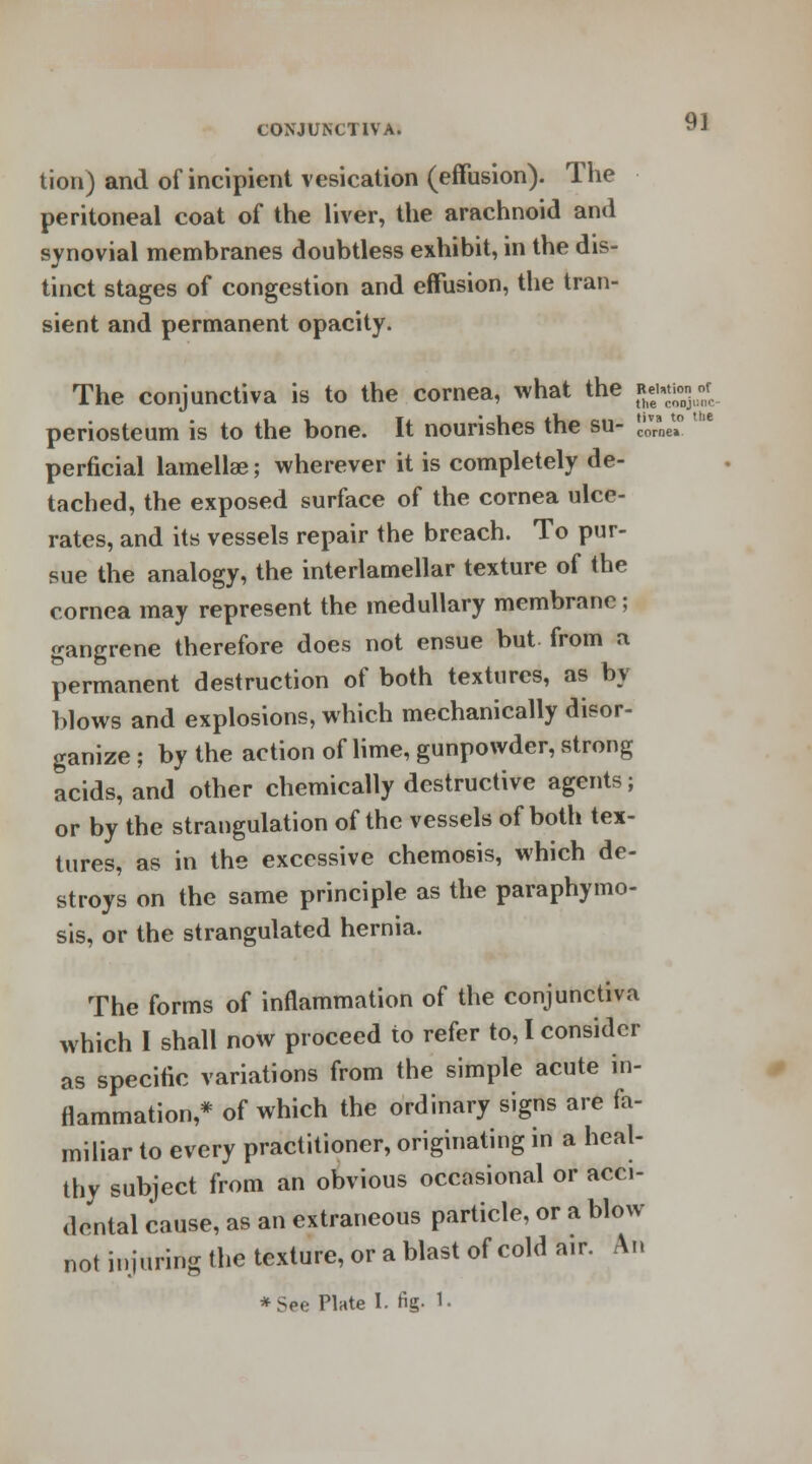 9] tion) and of incipient vesication (effusion). The peritoneal coat of the liver, the arachnoid and synovial membranes doubtless exhibit, in the dis- tinct stages of congestion and effusion, the tran- sient and permanent opacity. of the conjunc- tiva to the come* The conjunctiva is to the cornea, what the acuta periosteum is to the bone. It nourishes the su- |£ perficial lamellae; wherever it is completely de- tached, the exposed surface of the cornea ulce- rates, and its vessels repair the breach. To pur- sue the analogy, the interlamellar texture of the cornea may represent the medullary membrane; gangrene therefore does not ensue but from a permanent destruction of both textures, as by Mows and explosions, which mechanically disor- ganize ; by the action of lime, gunpowder, strong acids, and other chemically destructive agents; or by the strangulation of the vessels of both tex- tures, as in the excessive chemosis, which de- stroys on the same principle as the paraphymo- sis, or the strangulated hernia. The forms of inflammation of the conjunctiva which 1 shall now proceed to refer to, I consider as specific variations from the simple acute in- flammation,* of which the ordinary signs are fa- miliar to every practitioner, originating in a heal- thy subject from an obvious occasional or acci- dental cause, as an extraneous particle, or a blow not injuring the texture, or a blast of cold air. An