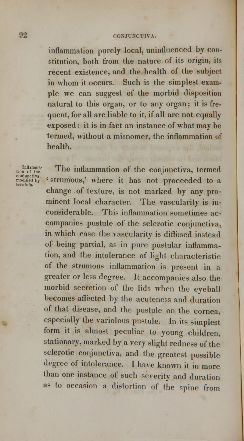 inflammation purely local, uninfluenced by con- stitution, both from the nature of its origin, its recent existence, and the health of the subject in whom it occurs. Such is the simplest exam- ple we can suggest of the morbid disposition natural to this organ, or to any organ; it is fre- quent, for all are liable to it, if all are not equally exposed: it is in fact an instance of what may be termed, without a misnomer, the inflammation of health. tionnofmthea The inflammation of the conjunctiva, termed modjJied'by ' strumous,' where it has not proceeded to a scrofula. * change of texture, is not marked by any pro- minent local character. The vascularity is in- considerable. This inflammation sometimes ac- companies pustule of the sclerotic conjunctiva, in which case the vascularity is diffused instead of being partial, as in pure pustular inflamma- tion, and the intolerance of light characteristic of the strumous inflammation is present in a greater or less degree. It accompanies also the morbid secretion of the lids when the eyeball becomes affected by the acuteness and duration of that disease, and the pustule on the cornea, especially the variolous pustule. In its simplest form it is almost peculiar to young children, stationary, marked by a very slight redness of the sclerotic conjunctiva, and the greatest possible degree of intolerance. I have known it in more than one instance of such severity and duration as to occasion a distortion of the spine from