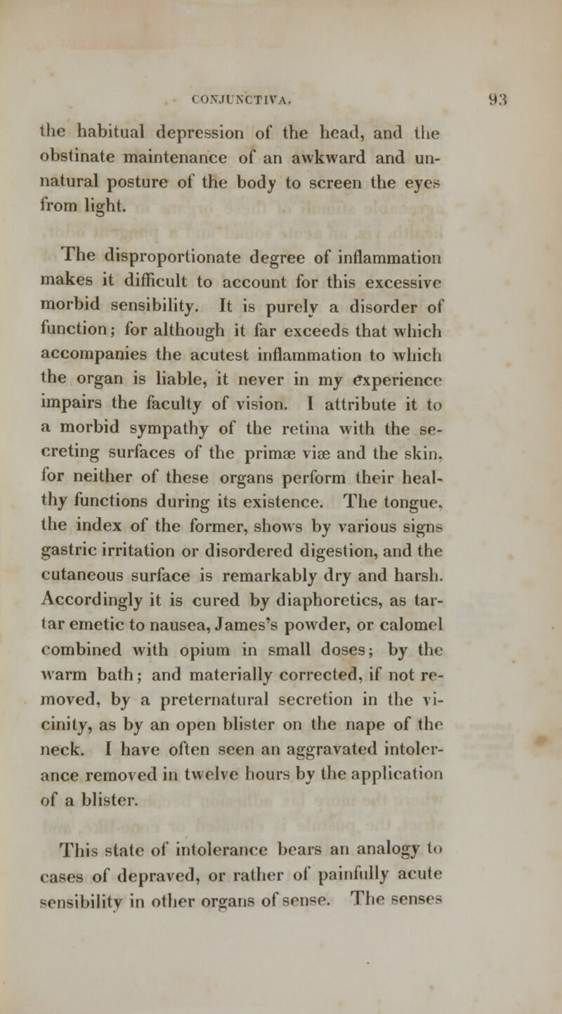 the habitual depression of the head, and the obstinate maintenance of an awkward and un- natural posture of the body to screen the eyes from light. The disproportionate degree of inflammation makes it difficult to account for this excessive morbid sensibility. It is purely a disorder of function; for although it far exceeds that which accompanies the acutest inflammation to which the organ is liable, it never in my experience impairs the faculty of vision. I attribute it to a morbid sympathy of the retina with the se- creting surfaces of the primae viae and the skin, for neither of these organs perform their heal- thy functions during its existence. The tongue, the index of the former, shows by various sign> gastric irritation or disordered digestion, and the cutaneous surface is remarkably dry and harsh. Accordingly it is cured by diaphoretics, as tar- tar emetic to nausea, James's powder, or calomel combined with opium in small doses; by the warm bath; and materially corrected, if not re- moved, by a preternatural secretion in the vi- cinity, as by an open blister on the nape of the neck. I have often seen an aggravated intoler- ance removed in twelve hours by the application of a blister. This state of intolerance bears an analogy to cases of depraved, or rather of painfully acute sensibility in other organs of sense. The senses