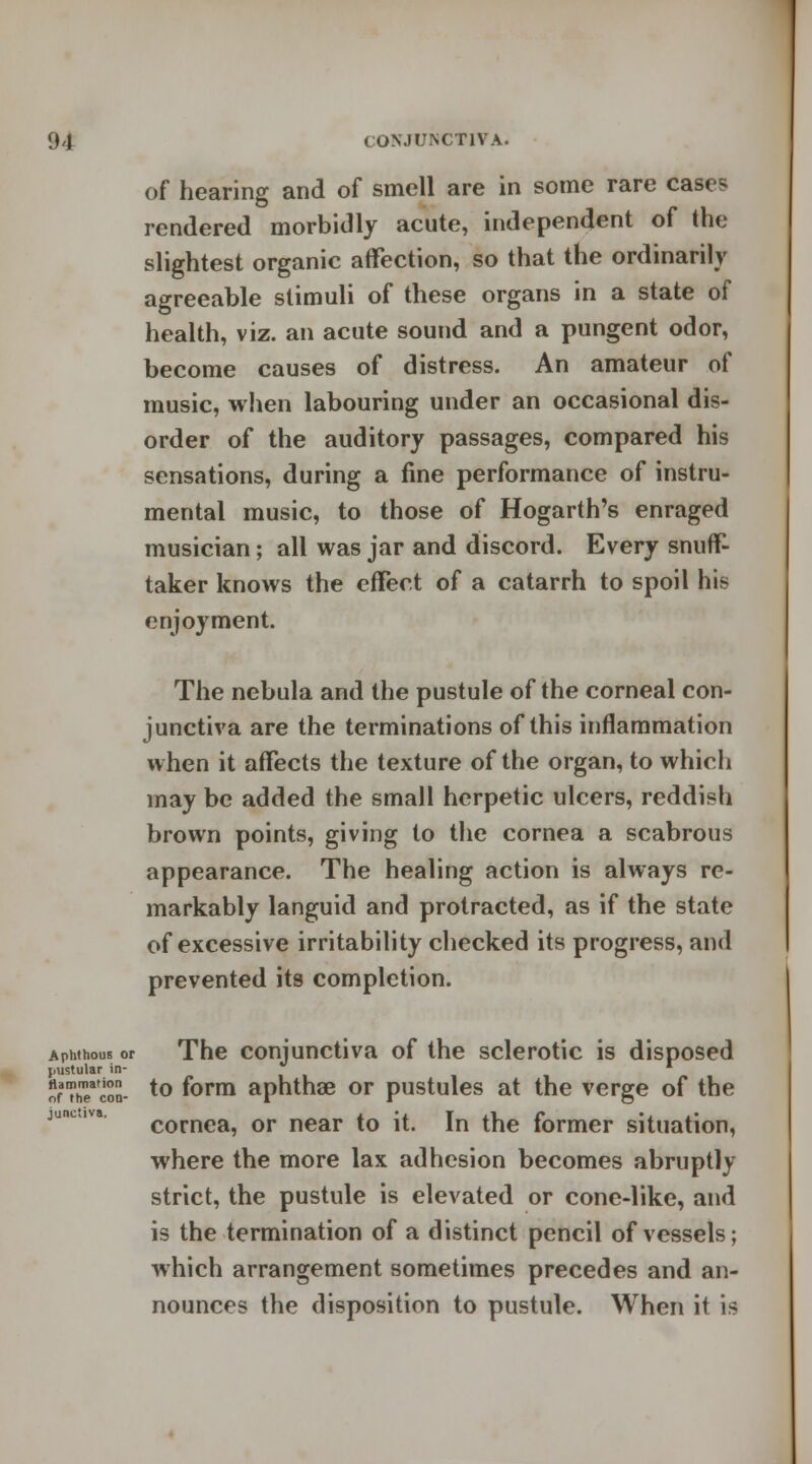 of hearing and of smell are in some rare cases rendered morbidly acute, independent of the slightest organic affection, so that the ordinarily agreeable stimuli of these organs in a state of health, viz. an acute sound and a pungent odor, become causes of distress. An amateur of music, when labouring under an occasional dis- order of the auditory passages, compared his sensations, during a fine performance of instru- mental music, to those of Hogarth's enraged musician; all was jar and discord. Every snuff- taker knows the effect of a catarrh to spoil his enjoyment. The nebula and the pustule of the corneal con- junctiva are the terminations of this inflammation when it affects the texture of the organ, to which may be added the small herpetic ulcers, reddish brown points, giving to the cornea a scabrous appearance. The healing action is always re- markably languid and protracted, as if the state of excessive irritability checked its progress, and prevented its completion. Aphthous or The conjunctiva of the sclerotic is disposed jmstular in- r ofThTcoS- t° f°rm aphthae or pustules at the verge of the cornea, or near to it. In the former situation, where the more lax adhesion becomes abruptly strict, the pustule is elevated or cone-like, and is the termination of a distinct pencil of vessels; which arrangement sometimes precedes and an- nounces the disposition to pustule. When it is