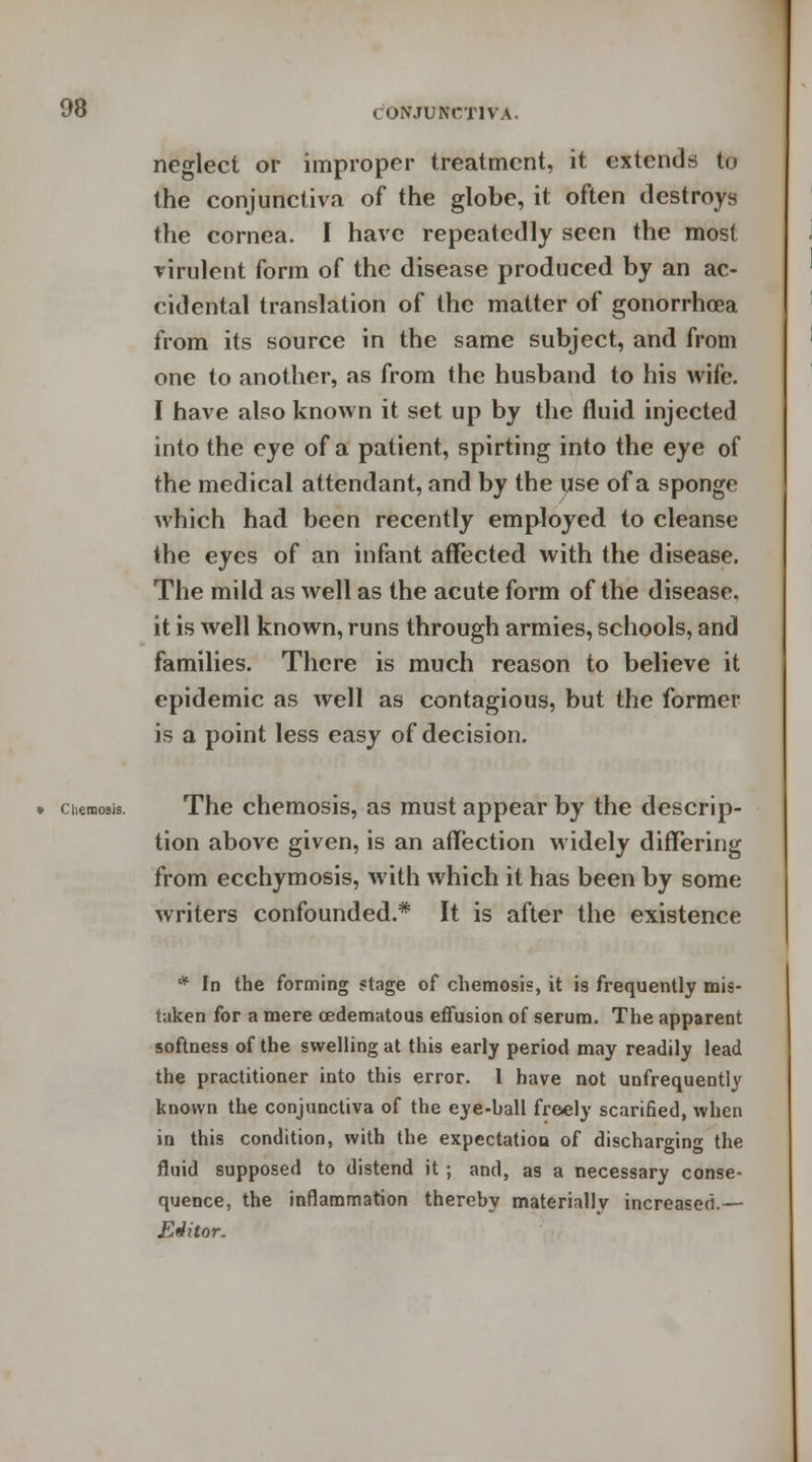 neglect or improper treatment, it extends to the conjunctiva of the globe, it often destroys the cornea. I have repeatedly seen the most virulent form of the disease produced by an ac- cidental translation of the matter of gonorrhoea from its source in the same subject, and from one to another, as from the husband to his wife. I have also known it set up by the fluid injected into the eye of a patient, spirting into the eye of the medical attendant, and by the use of a sponge which had been recently employed to cleanse the eyes of an infant affected with the disease. The mild as well as the acute form of the disease, it is well known, runs through armies, schools, and families. There is much reason to believe it epidemic as well as contagious, but the former is a point less easy of decision. chemosis. The chemosis, as must appear by the descrip- tion above given, is an affection widely differing from ecchymosis, with which it has been by some writers confounded.* It is after the existence * In the forming stage of chemosis, it is frequently mis- taken for a mere oedematous effusion of serum. The apparent softness of the swelling at this early period may readily lead the practitioner into this error. 1 have not unfrequently known the conjunctiva of the eye-ball freely scarified, when in this condition, with the expectation of discharging the fluid supposed to distend it; and, as a necessary conse- quence, the inflammation thereby materially increased.— Editor.