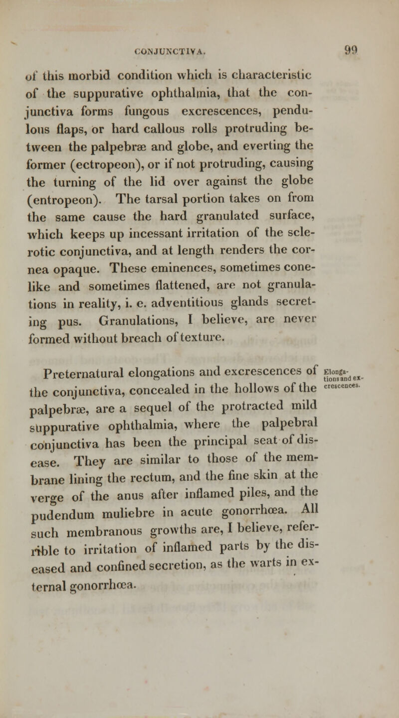 oi this morbid condition which is characteristic of the suppurative ophthalmia, that the con- junctiva forms fungous excrescences, pendu- lous flaps, or hard callous rolls protruding be- tween the palpebral and globe, and everting the former (ectropeon), or if not protruding, causing the turning of the lid over against the globe (entropeon). The tarsal portion takes on from the same cause the hard granulated surface, which keeps up incessant irritation of the scle- rotic conjunctiva, and at length renders the cor- nea opaque. These eminences, sometimes cone- like and sometimes flattened, are not granula- tions in reality, i. e. adventitious glands secret- ing pus. Granulations, I believe, are never formed without breach of texture. Preternatural elongations and excrescences of ita^H the conjunctiva, concealed in the hollows of the «««<*s palpebral, are a sequel of the protracted mild suppurative ophthalmia, where the palpebral conjunctiva has been the principal seat of dis- ease. They are similar to those of the mem- brane lining the rectum, and the fine skin at the verge of the anus after inflamed piles, and the pudendum muliebre in acute gonorrhoea. All such membranous growths are, I believe, refer- rible to irritation of inflamed parts by the dis- eased and confined secretion, as the warts in ex- ternal gonorrhoea.