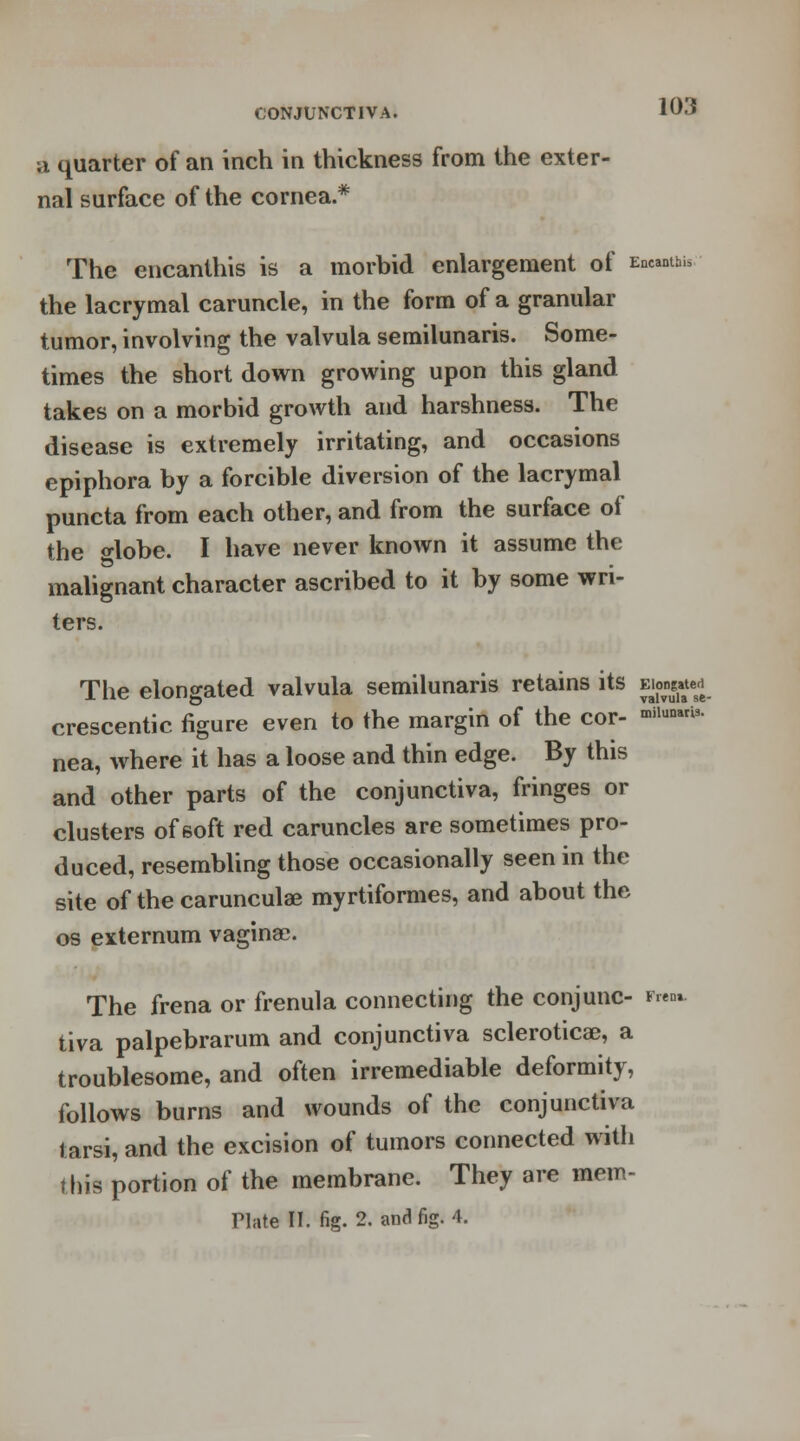 a quarter of an inch in thickness from the exter- nal surface of the cornea.* The encanthis is a morbid enlargement of Encamp the lacrymal caruncle, in the form of a granular tumor, involving the valvula semilunaris. Some- times the short down growing upon this gland takes on a morbid growth and harshness. The disease is extremely irritating, and occasions epiphora by a forcible diversion of the lacrymal puncta from each other, and from the surface of the o-lobe. I have never known it assume the malignant character ascribed to it by some wri- ters. The elongated valvula semilunaris retains its ew<£ crescentic figure even to the margin of the cor- *iluni3- nea, where it has a loose and thin edge. By this and other parts of the conjunctiva, fringes or clusters of soft red caruncles are sometimes pro- duced, resembling those occasionally seen in the site of the carunculae myrtiformes, and about the os externum vaginae. The frena or frenula connecting the conjunc- rim. tiva palpebrarum and conjunctiva sclerotica;, a troublesome, and often irremediable deformity, follows burns and wounds of the conjunctiva tarsi, and the excision of tumors connected with this portion of the membrane. They are mem- riate II. fig. 2. and fig. 4.