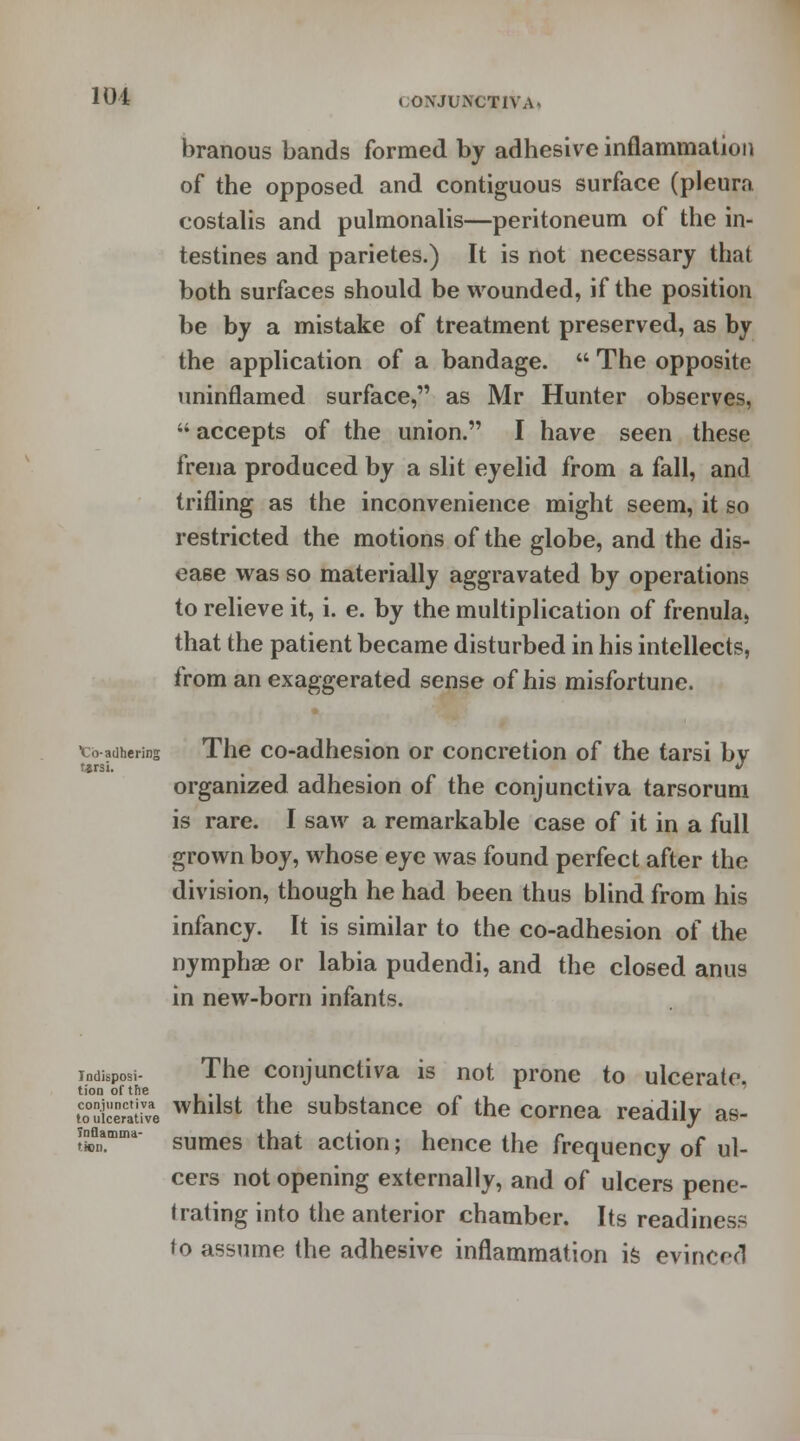 branous bands formed by adhesive inflammation of the opposed and contiguous surface (pleura costalis and pulmonalis—peritoneum of the in- testines and parietes.) It is not necessary that both surfaces should be wounded, if the position be by a mistake of treatment preserved, as by the application of a bandage. The opposite uninflamed surface, as Mr Hunter observes, accepts of the union. I have seen these frena produced by a slit eyelid from a fall, and trifling as the inconvenience might seem, it so restricted the motions of the globe, and the dis- ease was so materially aggravated by operations to relieve it, i. e. by the multiplication of frenula, that the patient became disturbed in his intellects, from an exaggerated sense of his misfortune. tsrsi, cb adhering The co-adhesion or concretion of the tarsi bv tarsi. v organized adhesion of the conjunctiva tarsorum is rare. I saw a remarkable case of it in a full grown boy, whose eye was found perfect after the division, though he had been thus blind from his infancy. It is similar to the co-adhesion of the nymphae or labia pudendi, and the closed anus in new-born infants. indisposi- The conjunctiva is not prone to ulcerate. tion of the L toSiceral've whllst the substance of the cornea readily as- Mamma- sumes that action; hence the frequency of ul- cers not opening externally, and of ulcers pene- trating into the anterior chamber. Its readiness to assume the adhesive inflammation is evinced