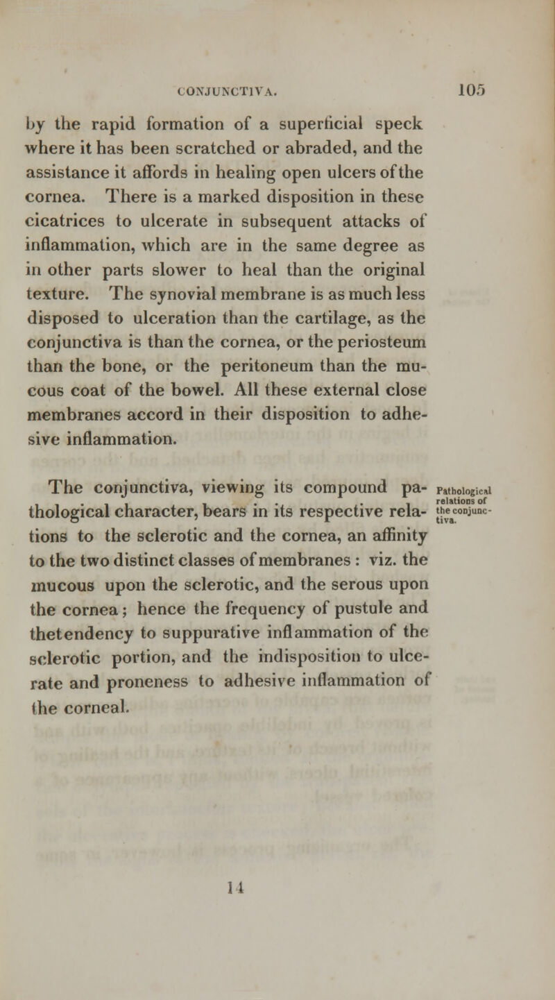 by the rapid formation of a superficial speck where it has been scratched or abraded, and the assistance it affords in healing open ulcers of the cornea. There is a marked disposition in these cicatrices to ulcerate in subsequent attacks of inflammation, which are in the same degree as in other parts slower to heal than the original texture. The synovial membrane is as much less disposed to ulceration than the cartilage, as the conjunctiva is than the cornea, or the periosteum than the bone, or the peritoneum than the mu- cous coat of the bowel. All these external close membranes accord in their disposition to adhe- sive inflammation. The conjunctiva, viewing its compound pa- paihoiogiwd • , . . i relations of thological character, bears in its respective rela- the conjunc- tions to the sclerotic and the cornea, an affinity to the two distinct classes of membranes : viz. the mucous upon the sclerotic, and the serous upon the cornea; hence the frequency of pustule and thetendency to suppurative inflammation of the sclerotic portion, and the indisposition to ulce- rate and proneness to adhesive inflammation of the corneal.