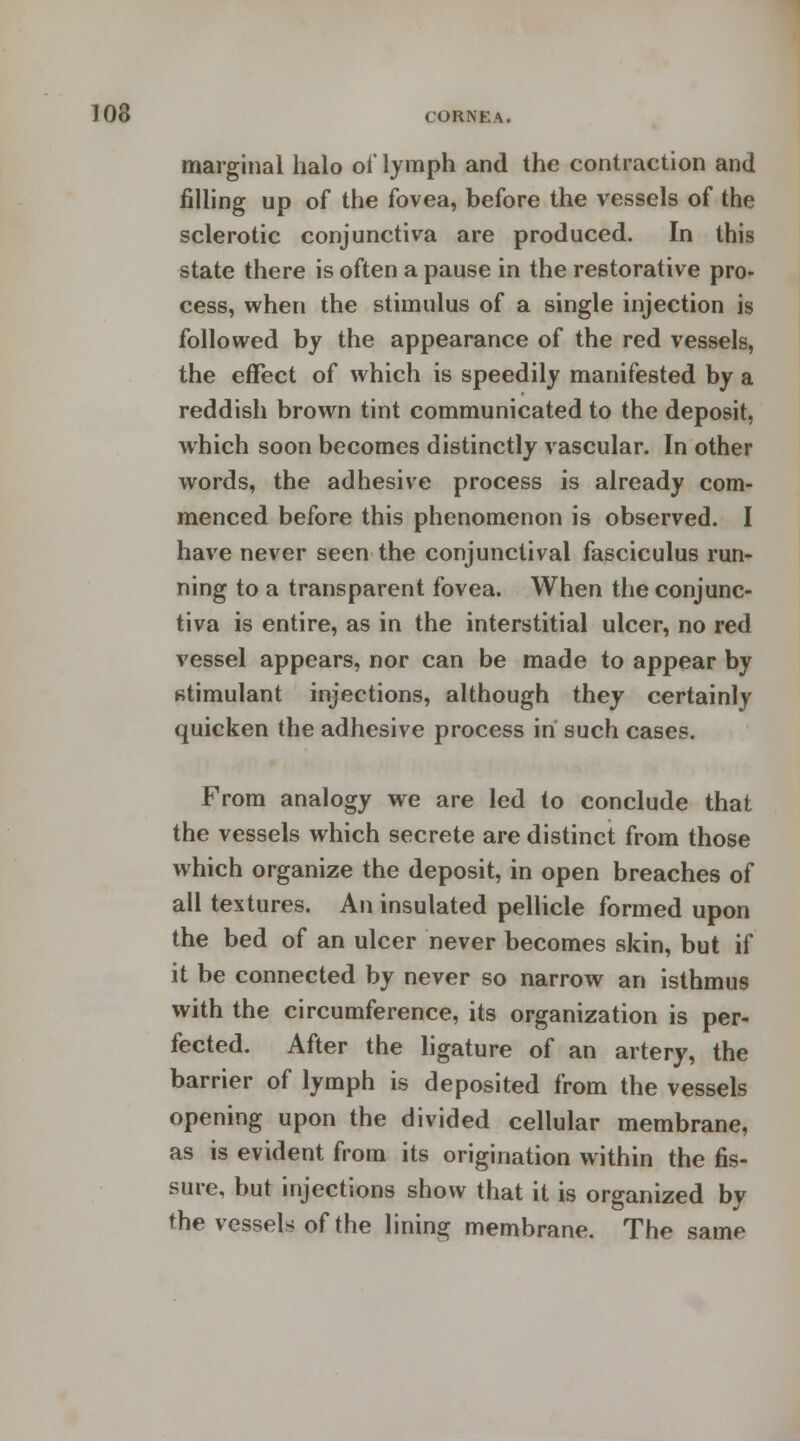 marginal halo oi* lymph and the contraction and filling up of the fovea, before the vessels of the sclerotic conjunctiva are produced. In this state there is often a pause in the restorative pro- cess, when the stimulus of a single injection is followed by the appearance of the red vessels, the effect of which is speedily manifested by a reddish brown tint communicated to the deposit, which soon becomes distinctly vascular. In other words, the adhesive process is already com- menced before this phenomenon is observed. I have never seen the conjunctival fasciculus run- ning to a transparent fovea. When the conjunc- tiva is entire, as in the interstitial ulcer, no red vessel appears, nor can be made to appear by stimulant injections, although they certainly quicken the adhesive process in such cases. From analogy we are led to conclude that the vessels which secrete are distinct from those which organize the deposit, in open breaches of all textures. An insulated pellicle formed upon the bed of an ulcer never becomes skin, but if it be connected by never so narrow an isthmus with the circumference, its organization is per- fected. After the ligature of an artery, the barrier of lymph is deposited from the vessels opening upon the divided cellular membrane, as is evident from its origination within the fis- sure, but injections show that it is organized by the vessels of the lining membrane. The same