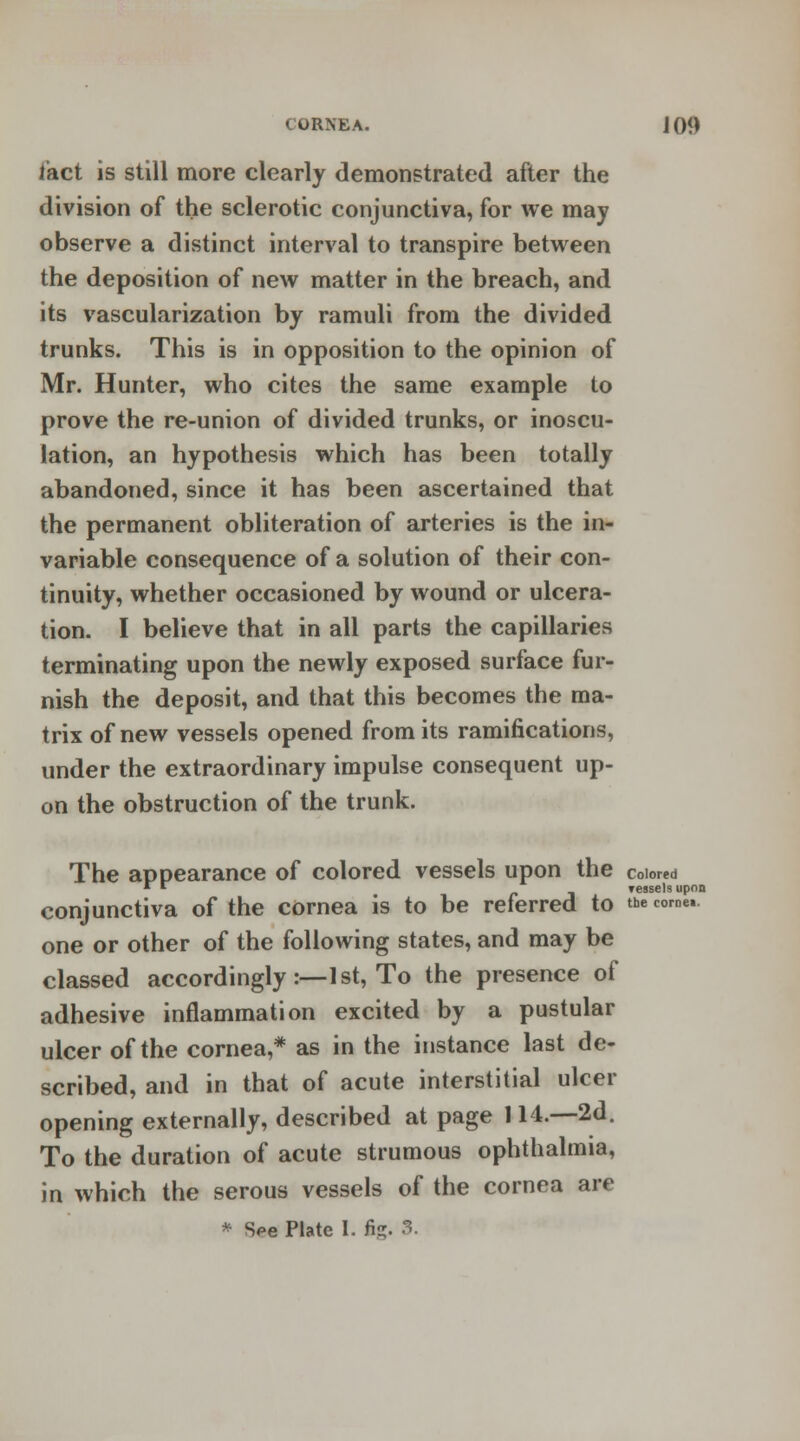 fact is still more clearly demonstrated after the division of the sclerotic conjunctiva, for we may observe a distinct interval to transpire between the deposition of new matter in the breach, and its vascularization by ramuli from the divided trunks. This is in opposition to the opinion of Mr. Hunter, who cites the same example to prove the re-union of divided trunks, or inoscu- lation, an hypothesis which has been totally abandoned, since it has been ascertained that the permanent obliteration of arteries is the in- variable consequence of a solution of their con- tinuity, whether occasioned by wound or ulcera- tion. I believe that in all parts the capillaries terminating upon the newly exposed surface fur- nish the deposit, and that this becomes the ma- trix of new vessels opened from its ramifications, under the extraordinary impulse consequent up- on the obstruction of the trunk. The appearance of colored vessels upon the colored » *■ _ Teasels upon conjunctiva of the cornea is to be referred to the come.. one or other of the following states, and may be classed accordingly:— 1st, To the presence of adhesive inflammation excited by a pustular ulcer of the cornea,* as in the instance last de- scribed, and in that of acute interstitial ulcer opening externally, described at page 114.—2d. To the duration of acute strumous ophthalmia, in which the serous vessels of the cornea are