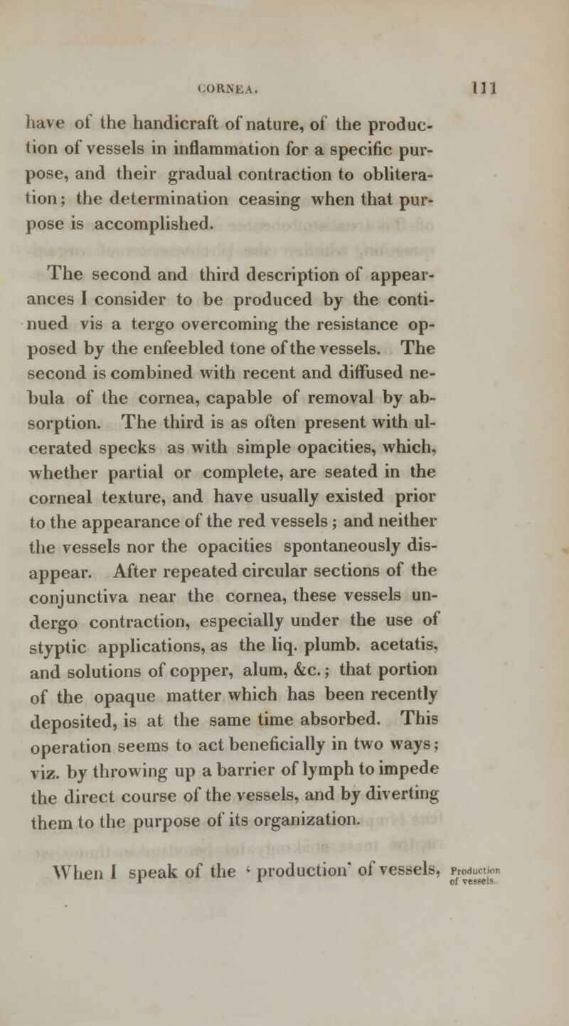 have of the handicraft of nature, of the produc- tion of vessels in inflammation for a specific pur- pose, and their gradual contraction to oblitera- tion ; the determination ceasing when that pur- pose is accomplished. The second and third description of appear- ances I consider to be produced by the conti- nued vis a tergo overcoming the resistance op- posed by the enfeebled tone of the vessels. The second is combined with recent and diffused ne- bula of the cornea, capable of removal by ab- sorption. The third is as often present with ul- cerated specks as with simple opacities, which, whether partial or complete, are seated in the corneal texture, and have usually existed prior to the appearance of the red vessels; and neither the vessels nor the opacities spontaneously dis- appear. After repeated circular sections of the conjunctiva near the cornea, these vessels un- dergo contraction, especially under the use of styptic applications, as the liq. plumb, acetatis, and solutions of copper, alum, &c.; that portion of the opaque matter which has been recently deposited, is at the same time absorbed. This operation seems to act beneficially in two ways; viz. by throwing up a barrier of lymph to impede the direct course of the vessels, and by diverting them to the purpose of its organization. When 1 speak of the ' production* of vessels, '^j™