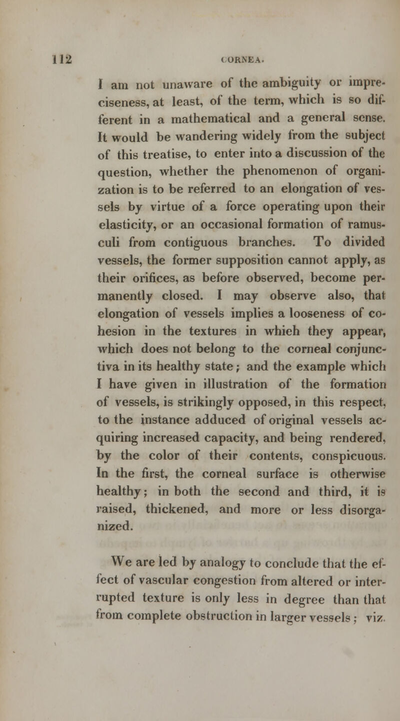 lift ( (JRNEA. I am not unaware of the ambiguity or impre- ciseness, at least, of the term, which is so dif- ferent in a mathematical and a general sense. It would be wandering widely from the subject of this treatise, to enter into a discussion of the question, whether the phenomenon of organi- zation is to be referred to an elongation of ves- sels by virtue of a force operating upon their elasticity, or an occasional formation of ramus- culi from contiguous branches. To divided vessels, the former supposition cannot apply, as their orifices, as before observed, become per- manently closed. I may observe also, that elongation of vessels implies a looseness of co- hesion in the textures in whieh they appear, which does not belong to the corneal conjunc- tiva in its healthy state; and the example which I have given in illustration of the formation of vessels, is strikingly opposed, in this respect, to the instance adduced of original vessels ac- quiring increased capacity, and being rendered, by the color of their contents, conspicuous. In the first, the corneal surface is otherwise healthy; in both the second and third, it is raised, thickened, and more or less disorga- nized. We are led by analogy to conclude that the ef- fect of vascular congestion from altered or inter- rupted texture is only less in degree than that from complete obstruction in larger vessels; viz.