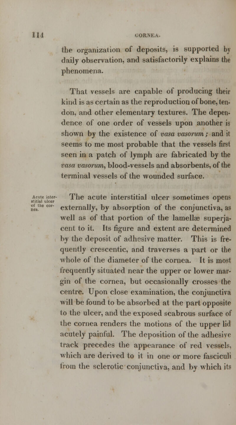 the organization of deposits, is supported by daily observation, and satisfactorily explains the phenomena. That vessels are capable of producing their kind is as certain as the reproduction of bone, ten- don, and other elementary textures. The depen- dence of one order of vessels upon another is shown by the existence of vasa vasorum; and it seems to me most probable that the vessels first seen in a patch of lymph are fabricated by the vasa vasorum, blood-vessels and absorbents, of the terminal vessels of the wounded surface. Acute inter- The acute interstitial ulcer sometimes opens externally, by absorption of the conjunctiva, as well as of that portion of the lamellae superja- cent to it. Its figure and extent are determined by the deposit of adhesive matter. This is fre- quently crescentic, and traverses a part or the whole of the diameter of the cornea. It is most frequently situated near the upper or lower mar- gin of the cornea, but occasionally crosses the centre. Upon close examination, the conjunctiva will be found to be absorbed at the part opposite to the ulcer, and the exposed scabrous surface of the cornea renders the motions of the upper lid acutely painful. The deposition of the adhesive track precedes the appearance of red vessels, which are derived to it in one or more fasciculi from the sclerotic conjunctiva, and by which its stitial ulcer of the cor
