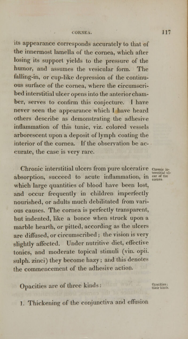 its appearance corresponds accurately to that of the innermost lamella of the cornea, which after losing its support yields to the pressure of the humor, and assumes the vesicular form. The falling-in, or cup-like depression of the continu- ous surface of the cornea, where the circumscri- bed interstitial ulcer opens into the anterior cham- ber, serves to confirm this conjecture. I have never seen the appearance which I have heard others describe as demonstrating the adhesive inflammation of this tunic, viz. colored vessels arborescent upon a deposit of lymph coating the interior of the cornea. If the observation be ac- curate, the case is very rare. Chronic interstitial ulcers from pure ulcerative chronic i»- . terstitial ul- absorption, succeed to acute inflammation, in ££n£.the which large quantities of blood have been lost, and occur frequently in children imperfectly nourished, or adults much debilitated from vari- ous causes. The cornea is perfectly transparent, but indented, like a bonce when struck upon a marble hearth, or pitted, according as the ulcers are diffused, or circumscribed; the vision is very slightly affected. Under nutritive diet, effective tonics, and moderate topical stimuli (vin. opii. sulph. zinci) they become hazy; and this denotes the commencement of the adhesive action. Opacities are of three kinds: <£««££ 1. Thickening of the conjunctiva and effusion