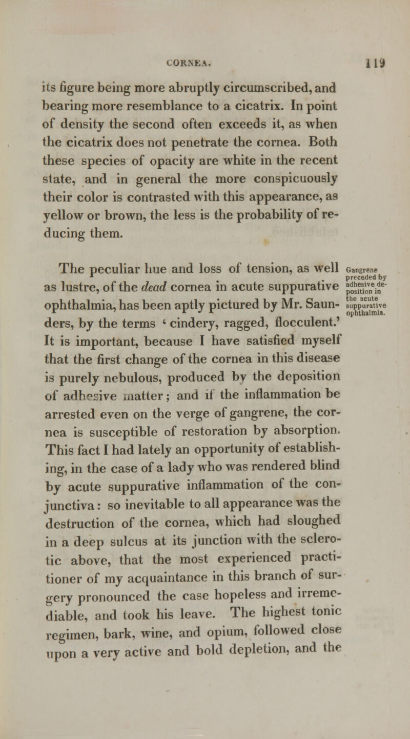 CORN LA. 11 if its figure being more abruptly circumscribed, and bearing more resemblance to a cicatrix. In point of density the second often exceeds it, as when the cicatrix does not penetrate the cornea. Both these species of opacity are white in the recent state, and in general the more conspicuously their color is contrasted with this appearance, as yellow or brown, the less is the probability of re- ducing them. The peculiar hue and loss of tension, as well Gangrene 1 m preceded by as lustre, of the dead cornea in acute suppurative J^SK8 ophthalmia, has been aptly pictured by Mr. Saun- suppurative r ' r J r J ophthalmia. ders, by the terms « cindery, ragged, flocculent.' It is important, because I have satisfied myself that the first change of the cornea in this disease is purely nebulous, produced by the deposition of adhesive matter; and it the inflammation be arrested even on the verge of gangrene, the cor- nea is susceptible of restoration by absorption. This fact I had lately an opportunity of establish- ing, in the case of a lady who was rendered blind by acute suppurative inflammation of the con- junctiva : so inevitable to all appearance was the destruction of the cornea, which had sloughed in a deep sulcus at its junction with the sclero- tic above, that the most experienced practi- tioner of my acquaintance in this branch of sur- gery pronounced the case hopeless and irreme- diable, and took his leave. The highest tonic regimen, bark, wine, and opium, followed close upon a very active and bold depletion, and the