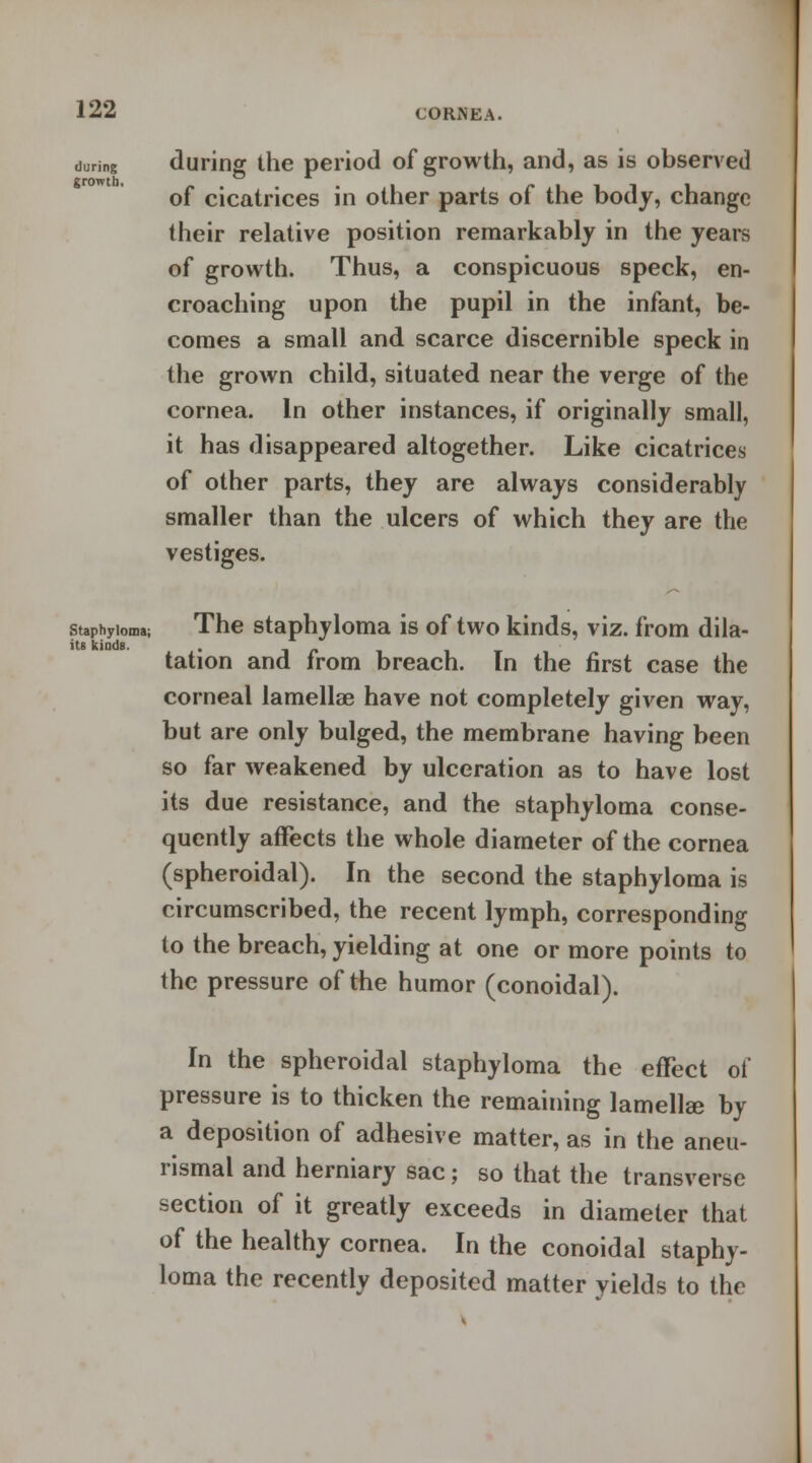 during during the period of growth, and, as is observed growth of cicatrices in other parts of the body, change their relative position remarkably in the years of growth. Thus, a conspicuous speck, en- croaching upon the pupil in the infant, be- comes a small and scarce discernible speck in the grown child, situated near the verge of the cornea. In other instances, if originally small, it has disappeared altogether. Like cicatrices of other parts, they are always considerably smaller than the ulcers of which they are the vestiges. staphyloma; The staphyloma is of two kinds, viz. from dila- itB kinds. . _ _ tation and Irom breach. In the first case the corneal lamellae have not completely given way, but are only bulged, the membrane having been so far weakened by ulceration as to have lost its due resistance, and the staphyloma conse- quently affects the whole diameter of the cornea (spheroidal). In the second the staphyloma is circumscribed, the recent lymph, corresponding to the breach, yielding at one or more points to the pressure of the humor (conoidal). In the spheroidal staphyloma the effect of pressure is to thicken the remaining lamella- by a deposition of adhesive matter, as in the aneu- rismal and herniary sac; so that the transverse section of it greatly exceeds in diameter that of the healthy cornea. In the conoidal staphy- loma the recently deposited matter yields to the