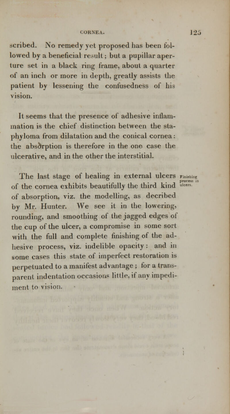 CORNEA. J 26 scribed. No remedy yet proposed has been fol- lowed by a beneficial result; but a pupillar aper- ture set in a black ring frame, about a quarter of an inch or more in depth, greatly assists the patient by lessening the confusedness of his vision. It seems that the presence of adhesive inflam- mation is the chief distinction between the sta- phyloma from dilatation and the conical cornea: the absorption is therefore in the one case the ulcerative, and in the other the interstitial. The last stage of healing in external ulcers Finishing ° . . -, process ,n of the cornea exhibits beautifully the third kind ulcers of absorption, viz. the modelling, as decribed by Mr. Hunter. We see it in the lowering, rounding, and smoothing of the jagged edges of the cup of the ulcer, a compromise in some sort with the full and complete finishing of the ad- hesive process, viz. indelible opacity : and in some cases this state of imperfect restoration is perpetuated to a manifest advantage ; for a trans- parent indentation occasions little, if any impedi- ment to vision.