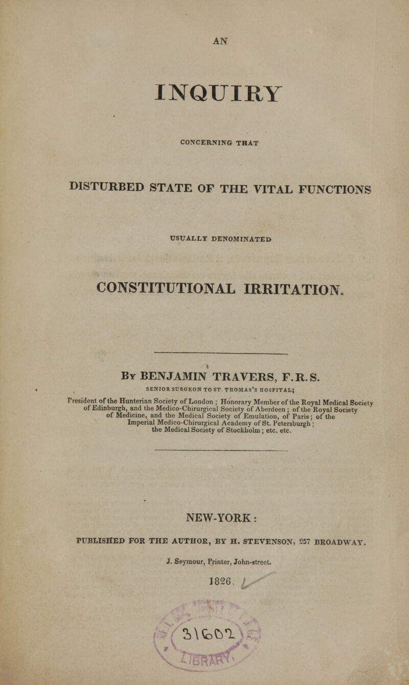 AN INQUIRY CONCERNING THAT DISTURBED STATE OF THE VITAL FUNCTIONS USUALLY DENOMINATED CONSTITUTIONAL IRRITATION. By BENJAMIN TRAVERS, F.R.S. SENIOR SURGEON TO ST. THOMAS'S HOSPITAL; President of the Hunterian Society of London ; Honorary Member of the Royal Medical Society of Edinburgh, and the Medico-Chirurgical Society of Aberdeen ; of the Royal Society of Medicine, and the Medical Society of Emulation, of Paris; of the Imperial Medico-Chirurgical Academy of St. Peter9burgh; the Medical Society of Stockholm; etc. etc. NEW-YORK: PUBLISHED FOR THE AUTHOR, BY H. STEVENSON, 257 BROADWAY. J. Seymour, Printer, John-street. 1826. I^S* 2>\Q>&1 K