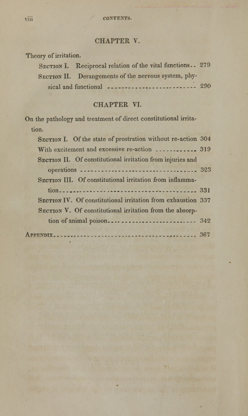 CHAPTER V. Theory of irritation. Section I. Reciprocal relation of the vital functions.. 279 Section II. Derangements of the nervous system, phy- sical and functional 290 CHAPTER VI. On the pathology and treatment of direct constitutional irrita- tion. Section I. Of the state of prostration without re-action 304 With excitement and excessive re-action 319 Section II. Of constitutional irritation from injuries and operations 323 Section III. Of constitutional irritation from inflamma- tion 331 Section IV. Of constitutional irritation from exhaustion 337 Section V. Of constitutional irritation from the absorp- tion of animal poison— 342 Appendix , 367