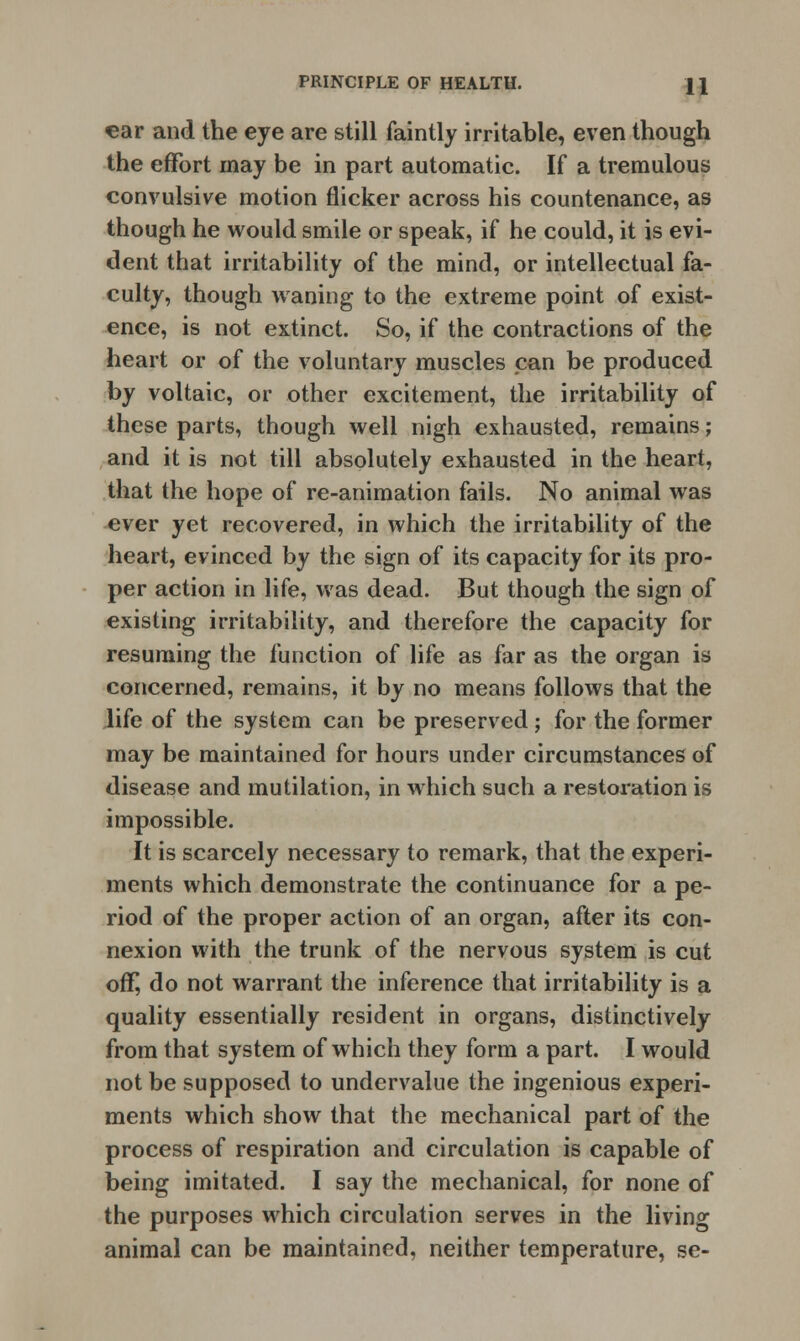 ear and the eye are still faintly irritable, even though the effort may be in part automatic. If a tremulous convulsive motion flicker across his countenance, as though he would smile or speak, if he could, it is evi- dent that irritability of the mind, or intellectual fa- culty, though waning to the extreme point of exist- ence, is not extinct. So, if the contractions of the heart or of the voluntary muscles pan be produced by voltaic, or other excitement, the irritability of these parts, though well nigh exhausted, remains; and it is not till absolutely exhausted in the heart, that the hope of re-animation fails. No animal was ever yet recovered, in which the irritability of the heart, evinced by the sign of its capacity for its pro- per action in life, was dead. But though the sign of existing irritability, and therefore the capacity for resuming the function of life as far as the organ is concerned, remains, it by no means follows that the life of the system can be preserved ; for the former may be maintained for hours under circumstances of disease and mutilation, in which such a restoration is impossible. It is scarcely necessary to remark, that the experi- ments which demonstrate the continuance for a pe- riod of the proper action of an organ, after its con- nexion with the trunk of the nervous system is cut off, do not warrant the inference that irritability is a quality essentially resident in organs, distinctively from that system of which they form a part. I would not be supposed to undervalue the ingenious experi- ments which show that the mechanical part of the process of respiration and circulation is capable of being imitated. I say the mechanical, for none of the purposes which circulation serves in the living animal can be maintained, neither temperature, se-