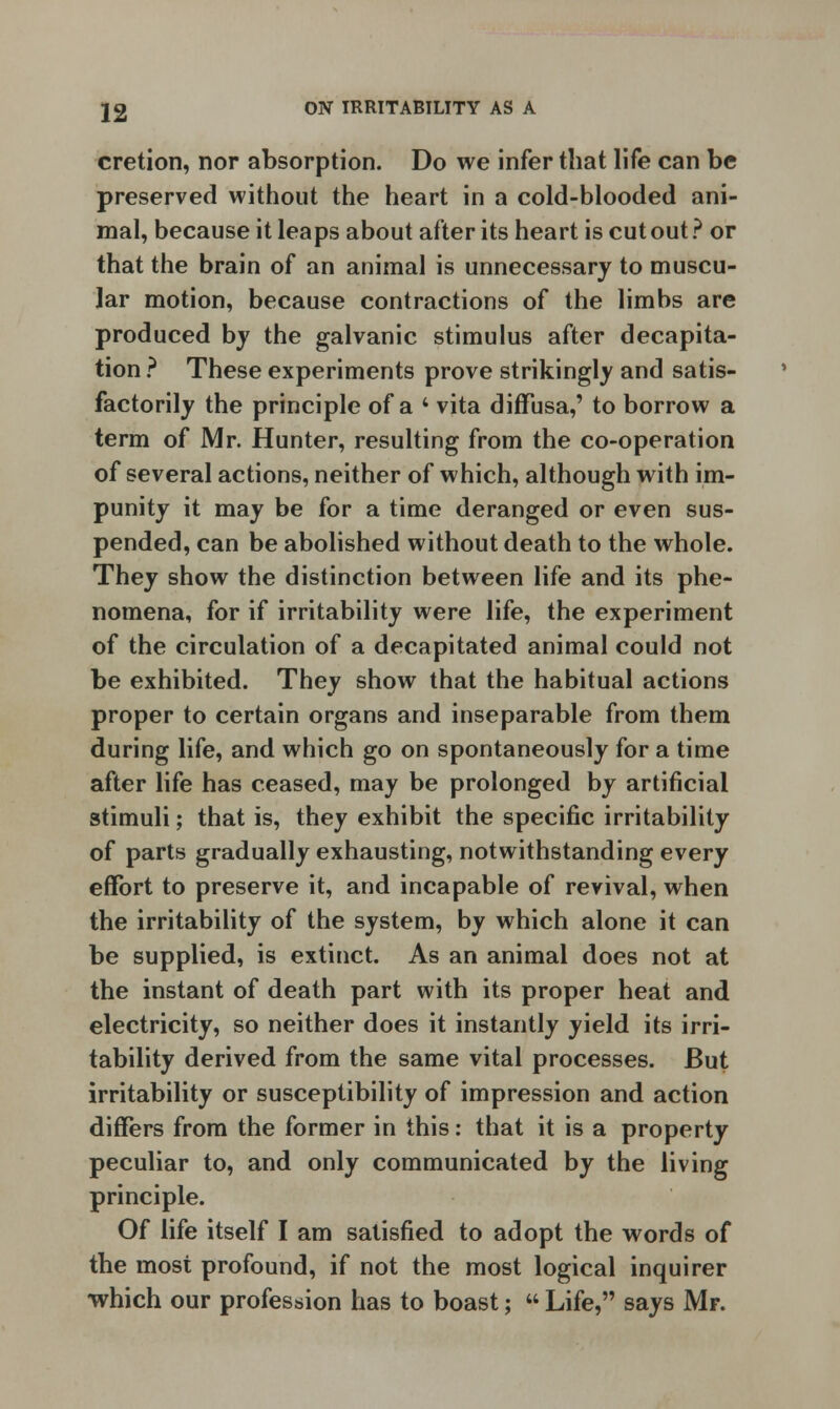 cretion, nor absorption. Do we infer that life can be preserved without the heart in a cold-blooded ani- mal, because it leaps about after its heart is cut out ? or that the brain of an animal is unnecessary to muscu- lar motion, because contractions of the limbs are produced by the galvanic stimulus after decapita- tion ? These experiments prove strikingly and satis- factorily the principle of a 4 vita diffusa,' to borrow a term of Mr. Hunter, resulting from the co-operation of several actions, neither of which, although with im- punity it may be for a time deranged or even sus- pended, can be abolished without death to the whole. They show the distinction between life and its phe- nomena, for if irritability were life, the experiment of the circulation of a decapitated animal could not be exhibited. They show that the habitual actions proper to certain organs and inseparable from them during life, and which go on spontaneously for a time after life has ceased, may be prolonged by artificial stimuli; that is, they exhibit the specific irritability of parts gradually exhausting, notwithstanding every effort to preserve it, and incapable of revival, when the irritability of the system, by which alone it can be supplied, is extinct. As an animal does not at the instant of death part with its proper heat and electricity, so neither does it instantly yield its irri- tability derived from the same vital processes. But irritability or susceptibility of impression and action differs from the former in this: that it is a property peculiar to, and only communicated by the living principle. Of life itself I am satisfied to adopt the words of the most profound, if not the most logical inquirer •which our profession has to boast;  Life, says Mr.