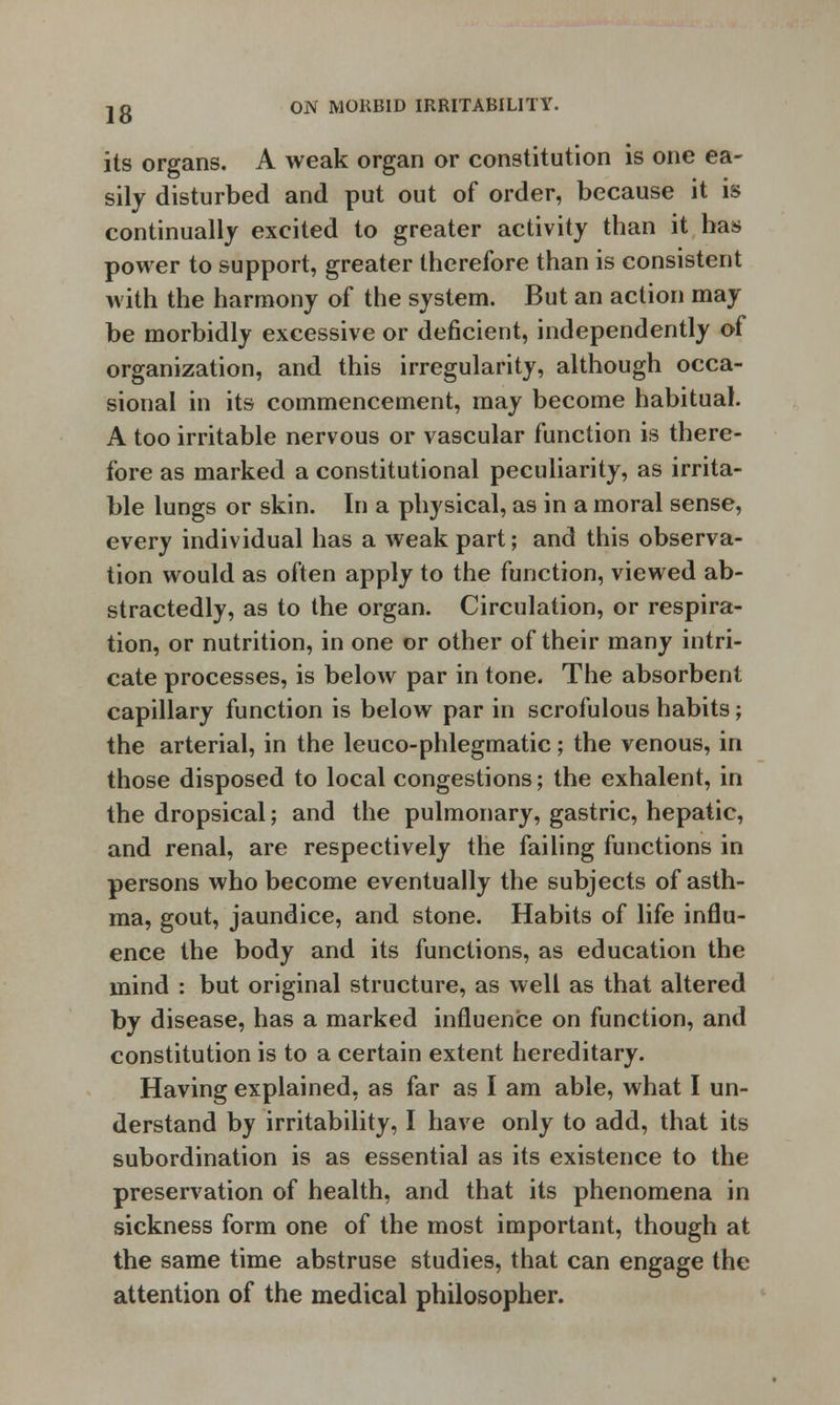its organs. A weak organ or constitution is one ea- sily disturbed and put out of order, because it is continually excited to greater activity than it has power to support, greater therefore than is consistent with the harmony of the system. But an action may be morbidly excessive or deficient, independently of organization, and this irregularity, although occa- sional in its commencement, may become habitual. A too irritable nervous or vascular function is there- fore as marked a constitutional peculiarity, as irrita- ble lungs or skin. In a physical, as in a moral sense, every individual has a weak part; and this observa- tion would as often apply to the function, viewed ab- stractedly, as to the organ. Circulation, or respira- tion, or nutrition, in one or other of their many intri- cate processes, is below par in tone. The absorbent capillary function is below par in scrofulous habits; the arterial, in the leuco-phlegmatic; the venous, in those disposed to local congestions; the exhalent, in the dropsical; and the pulmonary, gastric, hepatic, and renal, are respectively the failing functions in persons who become eventually the subjects of asth- ma, gout, jaundice, and stone. Habits of life influ- ence the body and its functions, as education the mind : but original structure, as well as that altered by disease, has a marked influence on function, and constitution is to a certain extent hereditary. Having explained, as far as I am able, what I un- derstand by irritability, I have only to add, that its subordination is as essential as its existence to the preservation of health, and that its phenomena in sickness form one of the most important, though at the same time abstruse studies, that can engage the attention of the medical philosopher.