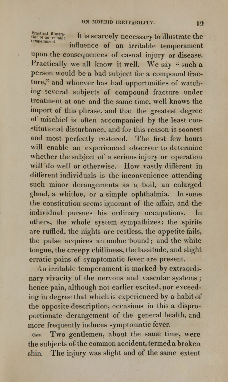 tinCofCan i'JKwe I* 1S scarcely necessary to illustrate the temperament. . a c . . , influence of an irritable temperament upon the consequences of casual injury or disease. Practically we all know it well. We say  such a person would be a bad subject for a compound frac- ture, and whoever has had opportunities of watch- ing several subjects of compound fracture under treatment at one and the same time, well knows the import of this phrase, and that the greatest degree of mischief is often accompanied by the least con- stitutional disturbance, and for this reason is soonest and most perfectly restored. The first few hours will enable an experienced observer to determine whether the subject of a serious injury or operation will do well or otherwise. How vastly different in different individuals is the inconvenience attending such minor derangements as a boil, an enlarged gland, a whitloe, or a simple ophthalmia. In some the constitution seems ignorant of the affair, and the individual pursues his ordinary occupations. In others, the whole system sympathizes; the spirits are ruffled, the nights are restless, the appetite fails, the pulse acquires an undue bound; and the white tongue, the creepy chilliness, the lassitude, and slight erratic pains of symptomatic fever are present. An irritable temperament is marked by extraordi- nary vivacity of the nervous and vascular systems ; hence pain, although not earlier excited, nor exceed- ing in degree that which is experienced by a habit of the opposite description, occasions in this a dispro- portionate derangement of the general health, end more frequently induces symptomatic fever. case. Two gentlemen, about the same time, were the subjects of the common accident, termed a broken shin. The injury was slight and of the same extent