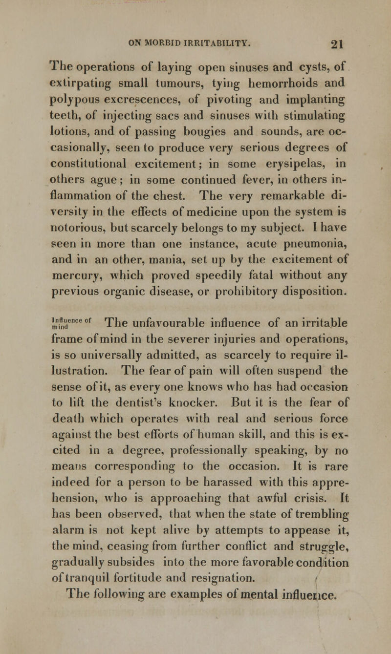 The operations of laving open sinuses and cysts, of extirpating small tumours, tying hemorrhoids and polypous excrescences, of pivoting and implanting teeth, of injecting sacs and sinuses with stimulating lotions, and of passing bougies and sounds, are oc- casionally, seen to produce very serious degrees of constitutional excitement; in some erysipelas, in others ague; in some continued fever, in others in- flammation of the chest. The very remarkable di- versity in the effects of medicine upon the system is notorious, but scarcely belongs to my subject. I have seen in more than one instance, acute pneumonia, and in an other, mania, set up by the excitement of mercury, which proved speedily fatal without any previous organic disease, or prohibitory disposition. !nnindeDce of The unfavourable influence of an irritable frame of mind in the severer injuries and operations, is so universally admitted, as scarcely to require il- lustration. The fear of pain will often suspend the sense of it, as every one knows who has had occasion to lift the dentist's knocker. But it is the fear of death which operates with real and serious force against the best efforts of human skill, and this is ex- cited in a degree, professionally speaking, by no means corresponding to the occasion. It is rare indeed for a person to be harassed with this appre- hension, who is approaching that awful crisis. It has been observed, that when the state of trembling alarm is not kept alive by attempts to appease it, the mind, ceasing from further conflict and struggle, gradually subsides into the more favorable condition of tranquil fortitude and resignation. The following are examples of mental influence.