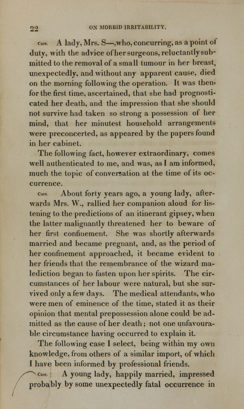 case. A lady, Mrs. S—,who, concurring, as a point of duty, with the advice of her surgeons, reluctantly sub- mitted to the removal of a small tumour in her breast, unexpectedly, and without any apparent cause, died on the morning following the operation. It was them for the first time, ascertained, that she had prognosti- cated her death, and the impression that she should not survive had taken so strong a possession of her mind, that her minutest household arrangements were preconcerted, as appeared by the papers found in her cabinet. The following fact, however extraordinary, comes well authenticated to me, and was, as I am informed, much the topic of conversation at the time of its oc- currence. case. About forty years ago, a young lady, after- wards Mrs. W., rallied her companion aloud for lis- tening to the predictions of an itinerant gipsey, when the latter malignantly threatened her to beware of her first confinement. She was shortly afterwards married and became pregnant, and, as the period of her confinement approached, it became evident to her friends that the remembrance of the wizard ma- lediction began to fasten upon her spirits. The cir- cumstances of her labour were natural, but she sur- vived only a few days. The medical attendants, who were men of eminence of the time, stated it as their opinion that mental prepossession alone could be ad- mitted as the cause of her death; not one unfavoura- ble circumstance having occurred to explain it. The following case I select, being within my own knowledge, from others of a similar import, of which I have been informed by professional friends. case A young lady, happily married, impressed probably by some unexpectedly fatal occurrence in