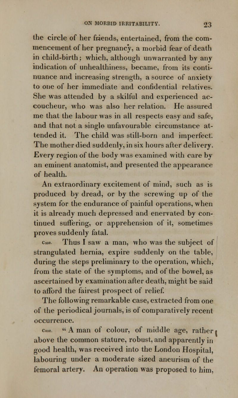 the circle of her fr.iends, entertained, from the com- mencement of her pregnancy, a morbid fear of death in child-birth; which, although unwarranted by any indication of unhealthiness, became, from its conti- nuance and increasing strength, a source of anxiety to one of her immediate and confidential relatives. She was attended by a skilful and experienced ac- coucheur, who was also her relation. He assured me that the labour was in all respects easy and safe, and that not a single unfavourable circumstance at- tended it. The child was still-born and imperfect. The mother died suddenly, in six hours after delivery. Every region of the body was examined with care by an eminent anatomist, and presented the appearance of health. An extraordinary excitement of mind, such as is produced by dread, or by the screwing up of the system for the endurance of painful operations, when it is already much depressed and enervated by con- tinued suffering, or apprehension of it, sometimes proves suddenly fatal. case. Thus I saw a man, who was the subject of strangulated hernia, expire suddenly on the table, during the steps preliminary to the operation, which, from the state of the symptoms, and of the bowel, as ascertained by examination after death, might be said to afford the fairest prospect of relief. The following remarkable case, extracted from one of the periodical journals, is of comparatively recent occurrence. case. « A man of colour, of middle age, rather i above the common stature, robust, and apparently in good health, was received into the London Hospital, labouring under a moderate sized aneurism of the femoral artery. An operation was proposed to him,