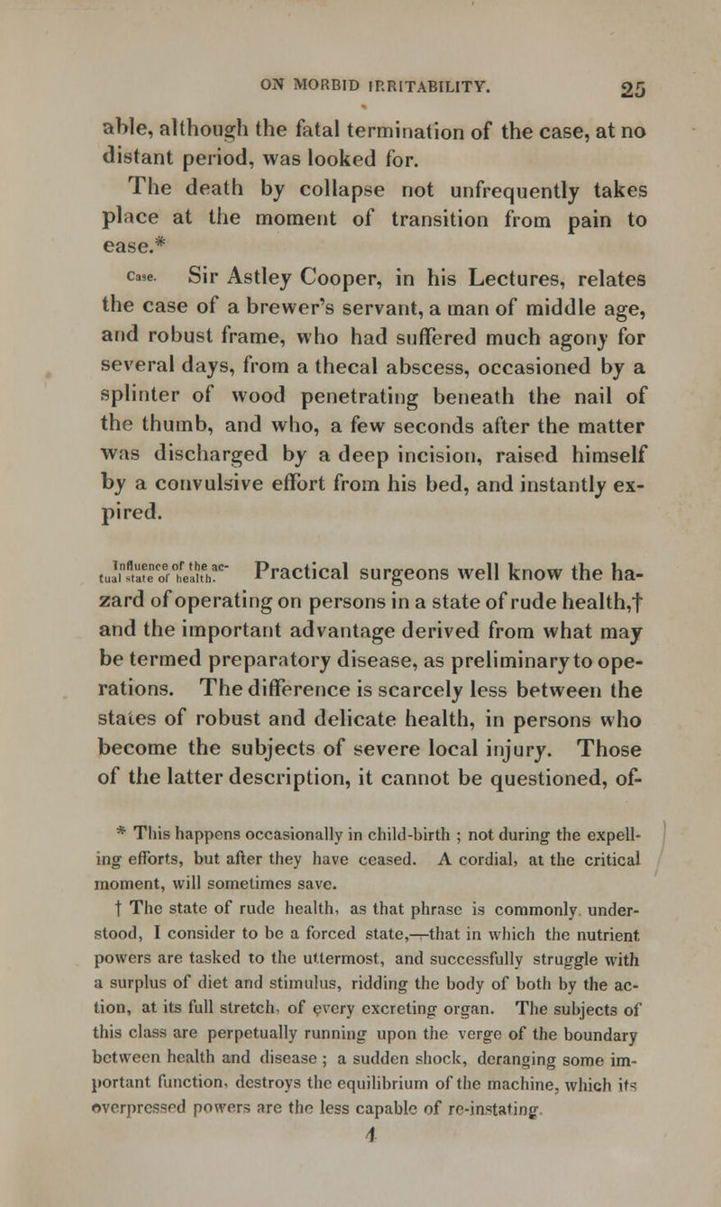 able, although the fatal termination of the case, at no distant period, was looked for. The death by collapse not unfrequently takes place at the moment of transition from pain to ease.* case. Sir Astley Cooper, in his Lectures, relates the case of a brewer's servant, a man of middle age, and robust frame, who had suffered much agony for several days, from a thecal abscess, occasioned by a splinter of wood penetrating beneath the nail of the thumb, and who, a few seconds after the matter was discharged by a deep incision, raised himself by a convulsive effort from his bed, and instantly ex- pired. luSSSStaSthT Practical surgeons well know the ha- zard of operating on persons in a state of rude health,f and the important advantage derived from what may be termed preparatory disease, as preliminary to ope- rations. The difference is scarcely less between the states of robust and delicate health, in persons who become the subjects of severe local injury. Those of the latter description, it cannot be questioned, of- * This happens occasionally in child-birth ; not during the expell- ing efforts, but after they have ceased. A cordial, at the critical moment, will sometimes save. t The state of rude health, as that phrase is commonly, under- stood, I consider to be a forced state,—that in which the nutrient powers are tasked to the uttermost, and successfully struggle with a surplus of diet and stimulus, ridding the body of both by the ac- tion, at its full stretch, of every excreting organ. The suhjects of this class are perpetually running upon the verge of the boundary between health and disease ; a sudden shock, deranging some im- portant function, destroys the equilibrium of the machine, which its overpressed powers are the less capable of re-instating \