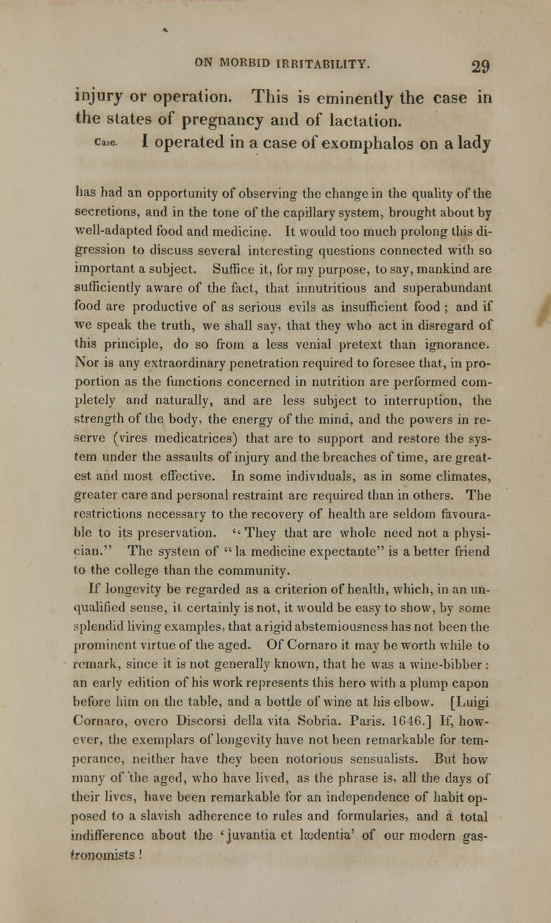 injury or operation. This is eminently the case in the states of pregnancy and of lactation. case. I operated in a case of exomphalos on a lady has had an opportunity of observing the change in the quality of the secretions, and in the tone of the capillary system, brought about by well-adapted food and medicine. It would too much prolong this di- gression to discuss several interesting questions connected with so important a subject. Suffice it, for my purpose, to say, mankind are sufficiently aware of the fact, that innutritious and superabundant food are productive of as serious evils as insufficient food ; and if we speak the truth, we shall say. that they who act in disregard of this principle, do so from a less venial pretext than ignorance. Nor is any extraordinary penetration required to foresee that, in pro- portion as the functions concerned in nutrition are performed com- pletely and naturally, and are less subject to interruption, the strength of the body, the energy of the mind, and the powers in re- serve (vires medicatrices) that are to support and restore the sys- tem under the assaults of injury and the breaches of time, are great- est and most effective. In some individuals, as in some climates, greater care and personal restraint are required than in others. The restrictions necessary to the recovery of health are seldom favoura- ble to its preservation.  They that are whole need not a physi- cian. The system of  la medicine expectante is a better friend to the college than the community. If longevity be regarded as a criterion of health, which, in an un- qualified sense, it certainly is not, it would be easy to show, by some splendid living examples, that a rigid abstemiousness has not been the prominent virtue of the aged. Of Cornaro it may be worth while to remark, since it is not generally known, that he was a wine-bibber : an early edition of his work represents this hero with a plump capon before him on the table, and a bottle of wine at his elbow. [Luigi Cornaro, overo Discorsi della vita Sobria. Paris. 1646.] If, how- ever, the exemplars of longevity have not been remarkable for tem- perance, neither have they been notorious sensualists. But how many of the aged, who have lived, as the phrase is, all the days of their lives, have been remarkable for an independence of habit op- posed to a slavish adherence to rules and formularies, and a total indifference about the 'juvantiaet leudentia' of our modern gas- tronomists !