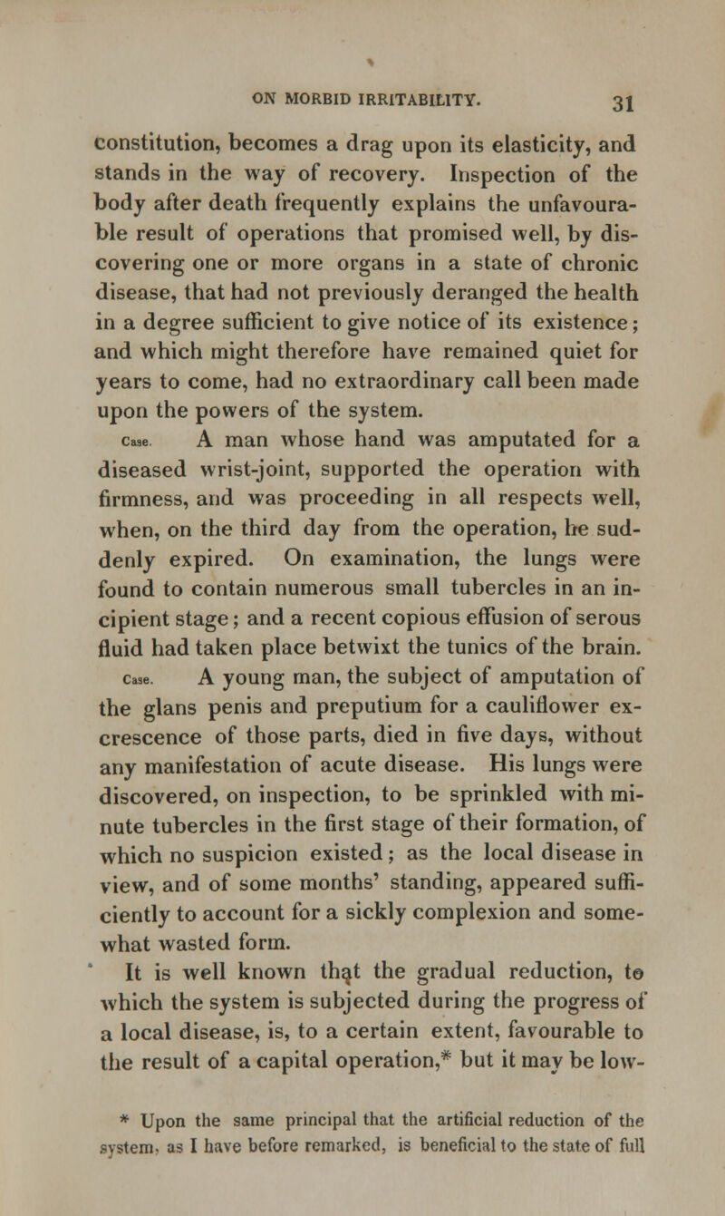 constitution, becomes a drag upon its elasticity, and stands in the way of recovery. Inspection of the body after death frequently explains the unfavoura- ble result of operations that promised well, by dis- covering one or more organs in a state of chronic disease, that had not previously deranged the health in a degree sufficient to give notice of its existence; and which might therefore have remained quiet for years to come, had no extraordinary call been made upon the powers of the system. case. A man whose hand was amputated for a diseased wrist-joint, supported the operation with firmness, and was proceeding in all respects well, when, on the third day from the operation, he sud- denly expired. On examination, the lungs were found to contain numerous small tubercles in an in- cipient stage; and a recent copious effusion of serous fluid had taken place betwixt the tunics of the brain. case. A young man, the subject of amputation of the glans penis and preputium for a cauliflower ex- crescence of those parts, died in five days, without any manifestation of acute disease. His lungs were discovered, on inspection, to be sprinkled with mi- nute tubercles in the first stage of their formation, of which no suspicion existed; as the local disease in view, and of some months' standing, appeared suffi- ciently to account for a sickly complexion and some- what wasted form. It is well known that the gradual reduction, to which the system is subjected during the progress of a local disease, is, to a certain extent, favourable to the result of a capital operation,* but it may be low- * Upon the same principal that the artificial reduction of the