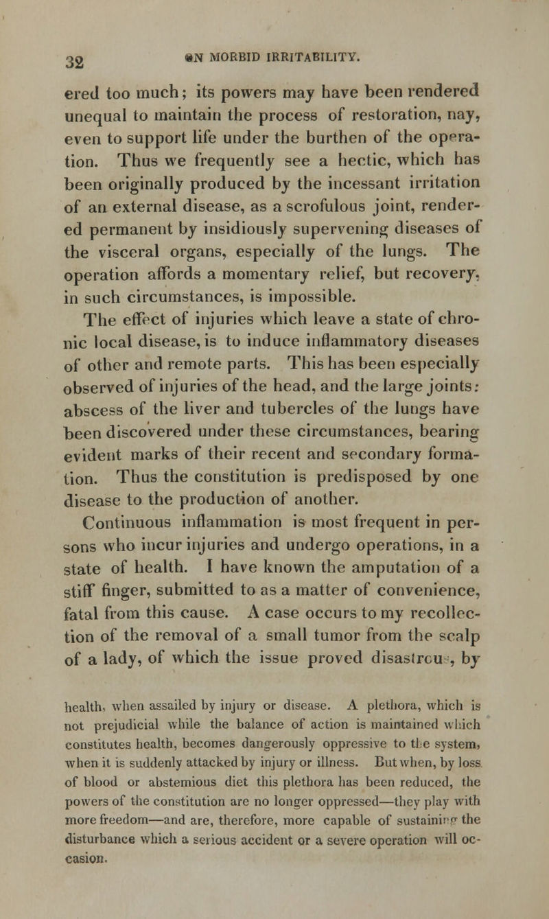 ered too much; its powers may have been rendered unequal to maintain the process of restoration, nay, even to support life under the burthen of the opera- tion. Thus we frequently see a hectic, which has been originally produced by the incessant irritation of an external disease, as a scrofulous joint, render- ed permanent by insidiously supervening diseases of the visceral organs, especially of the lungs. The operation affords a momentary relief, but recovery, in such circumstances, is impossible. The effect of injuries which leave a state of chro- nic local disease, is to induce inflammatory diseases of other and remote parts. This has been especially observed of injuries of the head, and the large joints; abscess of the liver and tubercles of the lungs have been discovered under these circumstances, bearing evident marks of their recent and secondary forma- tion. Thus the constitution is predisposed by one disease to the production of another. Continuous inflammation is most frequent in per- sons who incur injuries and undergo operations, in a state of health. I have known the amputation of a stiff finger, submitted to as a matter of convenience, fatal from this cause. A case occurs to my recollec- tion of the removal of a small tumor from the scalp of a lady, of which the issue proved disaslrcu , by health, when assailed by injury or disease. A plethora, which is not prejudicial while the balance of action is maintained which constitutes health, becomes dangerously oppressive to the system, when it is suddenly attacked by injury or illness. But when, by loss of blood or abstemious diet this plethora has been reduced, the powers of the constitution are no longer oppressed—they play with more freedom—and are, therefore, more capable of sustainirp the disturbance which a serious accident or a severe operation will oc- casion.