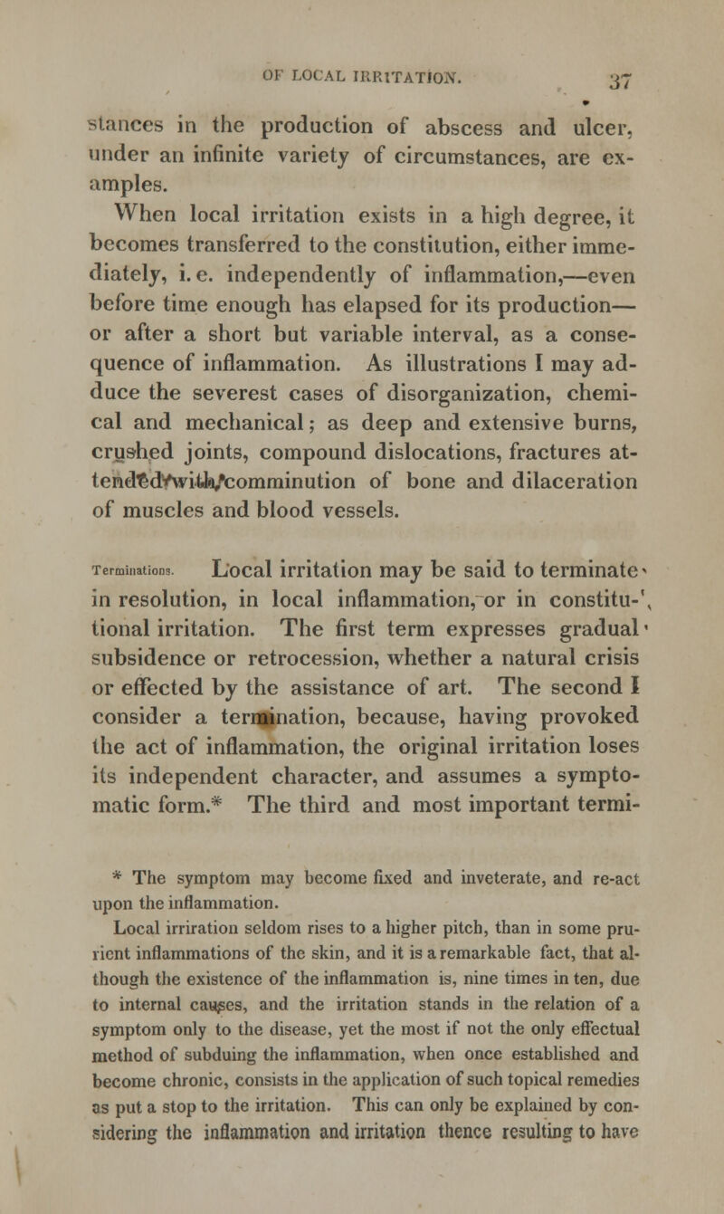 stances in the production of abscess and ulcer, under an infinite variety of circumstances, are ex- amples. When local irritation exists in a high degree, it becomes transferred to the constitution, either imme- diately, i.e. independently of inflammation,—even before time enough has elapsed for its production— or after a short but variable interval, as a conse- quence of inflammation. As illustrations I may ad- duce the severest cases of disorganization, chemi- cal and mechanical; as deep and extensive burns, crushed joints, compound dislocations, fractures at- tend^dVwitfa/comminution of bone and dilaceration of muscles and blood vessels. Terminations. Local irritation may be said to terminate * in resolution, in local inflammation, or in constitu-\ tional irritation. The first term expresses gradual« subsidence or retrocession, whether a natural crisis or effected by the assistance of art. The second I consider a terujnation, because, having provoked the act of inflammation, the original irritation loses its independent character, and assumes a sympto- matic form.* The third and most important termi- * The symptom may become fixed and inveterate, and re-act upon the inflammation. Local irriration seldom rises to a higher pitch, than in some pru- rient inflammations of the skin, and it is a remarkable fact, that al- though the existence of the inflammation is, nine times in ten, due to internal causes, and the irritation stands in the relation of a symptom only to the disease, yet the most if not the only effectual method of subduing the inflammation, when once established and become chronic, consists in the application of such topical remedies as put a stop to the irritation. This can only be explained by con- sidering the inflammation and irritation thence resulting to have