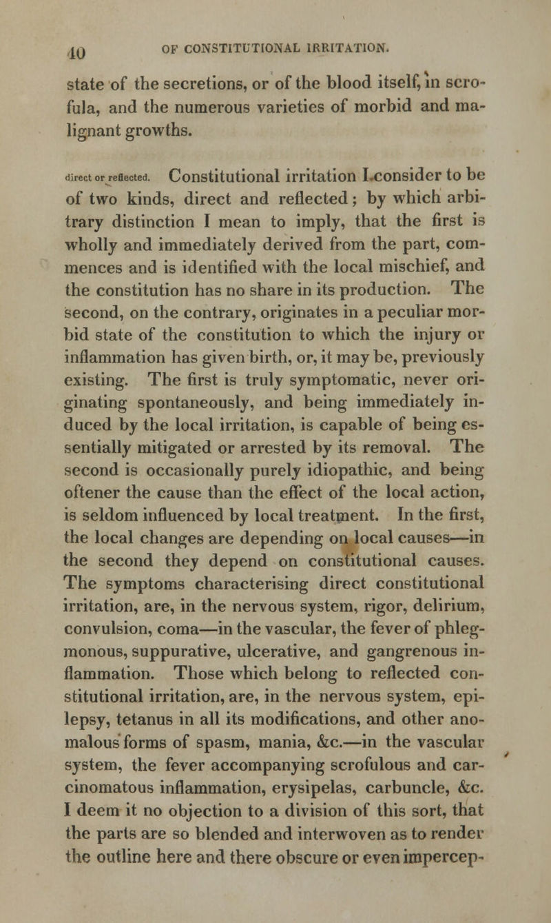 state of the secretions, or of the blood itself, in scro- fula, and the numerous varieties of morbid and ma- lignant growths. direct or reflected. Constitutional irritation Lconsider to be of two kinds, direct and reflected; by which arbi- trary distinction I mean to imply, that the first is wholly and immediately derived from the part, com- mences and is identified with the local mischief, and the constitution has no share in its production. The second, on the contrary, originates in a peculiar mor- bid state of the constitution to which the injury or inflammation has given birth, or, it may be, previously existing. The first is truly symptomatic, never ori- ginating spontaneously, and being immediately in- duced by the local irritation, is capable of being es- sentially mitigated or arrested by its removal. The second is occasionally purely idiopathic, and being oftener the cause than the effect of the local action, is seldom influenced by local treatment. In the first, the local changes are depending on local causes—in the second they depend on constitutional causes. The symptoms characterising direct constitutional irritation, are, in the nervous system, rigor, delirium, convulsion, coma—in the vascular, the fever of phleg- monous, suppurative, ulcerative, and gangrenous in- flammation. Those which belong to reflected con- stitutional irritation, are, in the nervous system, epi- lepsy, tetanus in all its modifications, and other ano- malous forms of spasm, mania, &c.—in the vascular system, the fever accompanying scrofulous and car- cinomatous inflammation, erysipelas, carbuncle, &c. I deem it no objection to a division of this sort, that the parts are so blended and interwoven as to render the outline here and there obscure or even impercep-