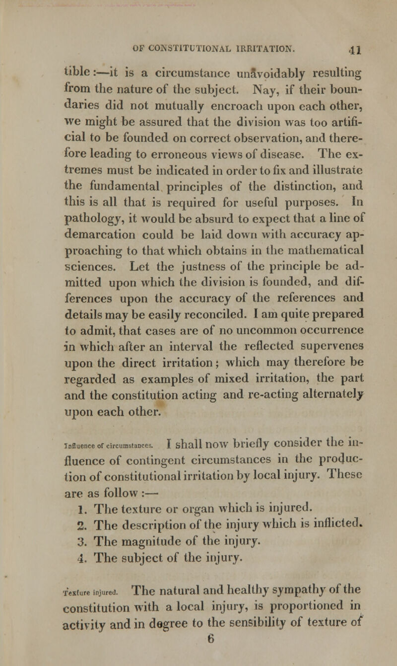 tible:—it is a circumstance unavoidably resulting from the nature of the subject. Nay, if their boun- daries did not mutually encroach upon each other, we might be assured that the division was too artifi- cial to be founded on correct observation, and there- fore leading to erroneous views of disease. The ex- tremes must be indicated in order to fix and illustrate the fundamental principles of the distinction, and this is all that is required for useful purposes. In pathology, it would be absurd to expect that a line of demarcation could be laid down with accuracy ap- proaching to that which obtains in the mathematical sciences. Let the justness of the principle be ad- mitted upon which the division is founded, and dif- ferences upon the accuracy of the references and details may be easily reconciled. I am quite prepared to admit, that cases are of no uncommon occurrence in which after an interval the reflected supervenes upon the direct irritation; which may therefore be regarded as examples of mixed irritation, the part and the constitution acting and re-acting alternately upon each other. influence or circumstances. I shall now briefly consider the in- fluence of contingent circumstances in the produc- tion of constitutional irritation by local injury. These are as follow :— 1. The texture or organ which is injured. 2. The description of the injury which is inflicted* 3. The magnitude of the injury. 4. The subject of the injury. fexture injured. The natural and healthy sympathy of the constitution with a local injury, is proportioned in activity and in degree to the sensibility of texture of 6