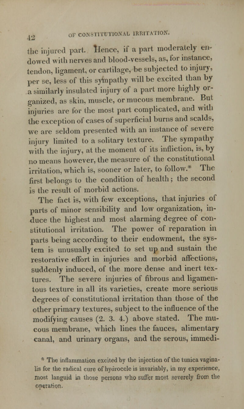 the injured part, fence, if a part moderately en- dowed with nerves and blood-vessels, as, for instance, tendon, ligament, or cartilage, be subjected to injury, per se, less of this sympathy will be excited than by a similarly insulated injury of a part more highly or- ganized, as skin, muscle, or mucous membrane. But injuries are for the most part complicated, and with the exception of cases of superficial burns and scalds, we are seldom presented with an instance of severe injury limited to a solitary texture. The sympathy with the injury, at the moment of its infliction, is, by no means however, the measure of the constitutional irritation, which is, sooner or later, to follow* The first belongs to the condition of health; the second is the result of morbid actions. The fact is, with few exceptions, that injuries of parts of minor sensibility and low organization, in- duce the highest and most alarming degree of con- stitutional irritation. The power of reparation in parts being according to their endowment, the sys- tem is unusually excited to set up and sustain the restorative effort in injuries and morbid affections, suddenly induced, of the more dense and inert tex- tures. The severe injuries of fibrous and ligamen- tous texture in all its varieties, create more serious degrees of constitutional irritation than those of the other primary textures, subject to the influence of the modifying causes (2. 3. 4.) above stated. The mu- cous membrane, which lines the fauces, alimentary canal, and urinary organs, and the serous, immedi- * The inflammation excited by the injection of the tunica vagina- lis for the radical cure of hydrocele is invariably, in my experience, most languid in those persons who suffer most severely from the operation.