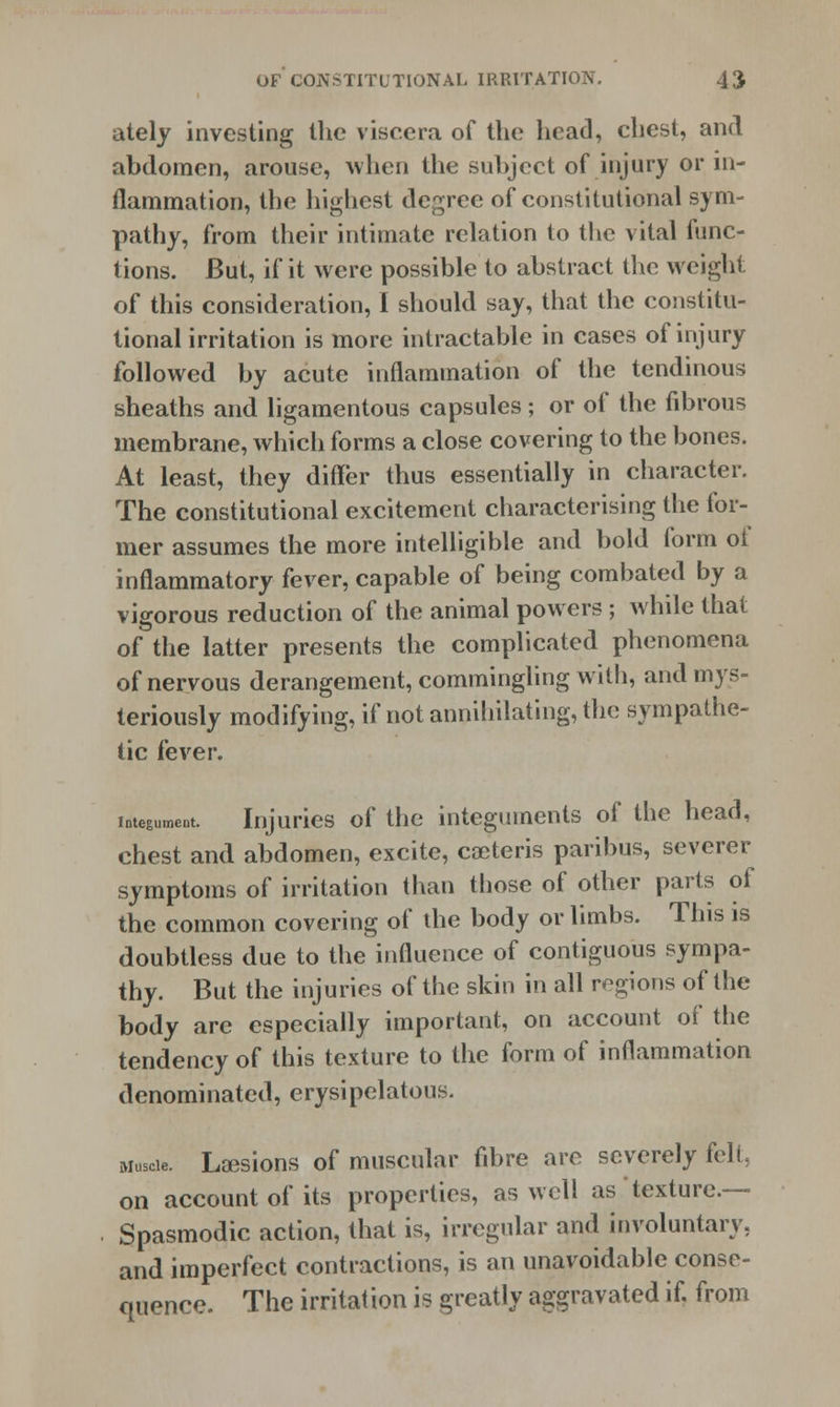 ately investing the viscera of the head, chest, and abdomen, arouse, when the subject of injury or in- flammation, the highest degree of constitutional sym- pathy, from their intimate relation to the vital func- tions. But, if it were possible to abstract the weight of this consideration, I should say, that the constitu- tional irritation is more intractable in cases of injury followed by acute inflammation of the tendinous sheaths and ligamentous capsules; or of the fibrous membrane, which forms a close covering to the bones. At least, they differ thus essentially in character. The constitutional excitement characterising the for- mer assumes the more intelligible and bold form ot inflammatory fever, capable of being combated by a vigorous reduction of the animal powers ; while that of the latter presents the complicated phenomena of nervous derangement, commingling with, and mys- teriously modifying, if not annihilating, the sympathe- tic fever. integument. Injuries of the integuments of the head, chest and abdomen, excite, ceteris paribus, severer symptoms of irritation than those of other parts of the common covering of the body or limbs. This is doubtless due to the influence of contiguous sympa- thy. But the injuries of the skin in all regions of the body are especially important, on account of the tendency of this texture to the form of inflammation denominated, erysipelatous. Musde. Laesions of muscular fibre are severely felt, on account of its properties, as well as texture- Spasmodic action, that is, irregular and involuntary, and imperfect contractions, is an unavoidable conse- quence. The irritation is greatly aggravated if. from