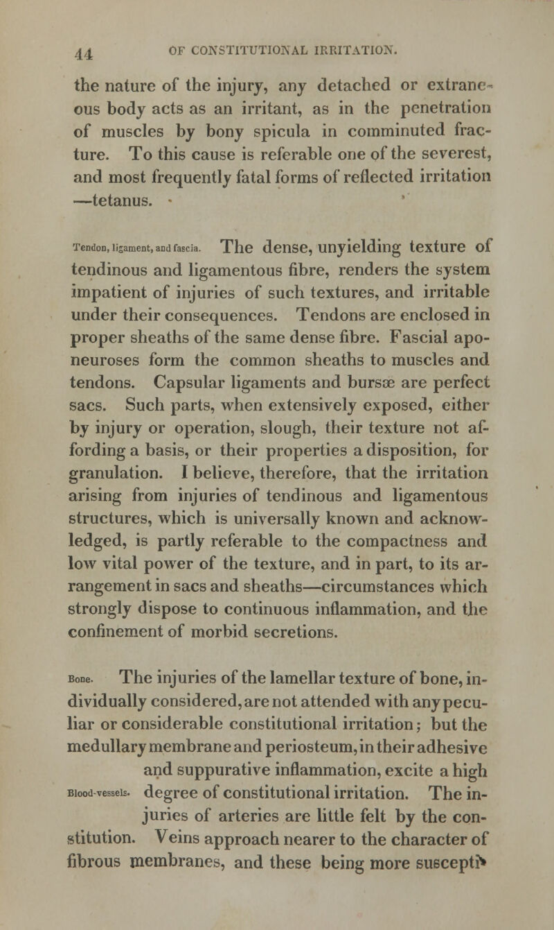 the nature of the injury, any detached or extrane- ous body acts as an irritant, as in the penetration of muscles by bony spicula in comminuted frac- ture. To this cause is referable one of the severest, and most frequently fatal forms of reflected irritation —tetanus. • Tendon, ligament, aDdfaecia. The dense, unyielding texture of tendinous and ligamentous fibre, renders the system impatient of injuries of such textures, and irritable under their consequences. Tendons are enclosed in proper sheaths of the same dense fibre. Fascial apo- neuroses form the common sheaths to muscles and tendons. Capsular ligaments and bursae are perfect sacs. Such parts, when extensively exposed, either by injury or operation, slough, their texture not af- fording a basis, or their properties a disposition, for granulation. I believe, therefore, that the irritation arising from injuries of tendinous and ligamentous structures, which is universally known and acknow- ledged, is partly referable to the compactness and low vital power of the texture, and in part, to its ar- rangement in sacs and sheaths—circumstances which strongly dispose to continuous inflammation, and the confinement of morbid secretions. Bone. The injuries of the lamellar texture of bone, in- dividually considered, are not attended with any pecu- liar or considerable constitutional irritation; but the medullary membrane and periosteum, in their adhesive and suppurative inflammation, excite a high Biood vessels, degree of constitutional irritation. The in- juries of arteries are little felt by the con- stitution. Veins approach nearer to the character of fibrous membranes, and these being more suscepti*
