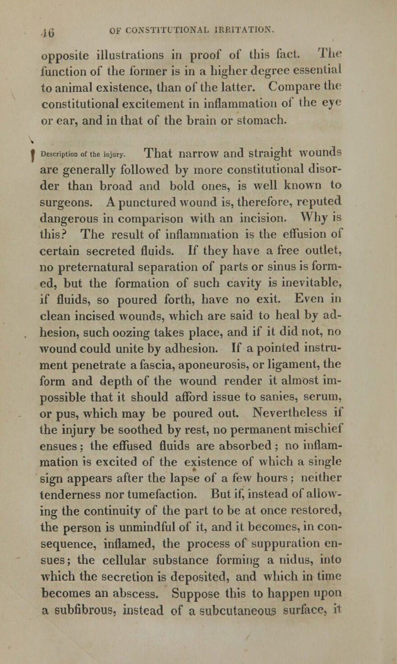 opposite illustrations in proof of this fact. The function of the former is in a higher degree essential to animal existence, than of the latter. Compare the constitutional excitement in inflammation of the eye or ear, and in that of the brain or stomach. t Description of the injury. That narrow and straight wounds are generally followed by more constitutional disor- der than broad and bold ones, is well known to surgeons. A punctured wound is, therefore, reputed dangerous in comparison with an incision. Why is this? The result of inflammation is the effusion of certain secreted fluids. If they have a free outlet, no preternatural separation of parts or sinus is form- ed, but the formation of such cavity is inevitable, if fluids, so poured forth, have no exit. Even in clean incised wounds, which are said to heal by ad- hesion, such oozing takes place, and if it did not, no wound could unite by adhesion. If a pointed instru- ment penetrate a fascia, aponeurosis, or ligament, the form and depth of the wound render it almost im- possible that it should afford issue to sanies, serum, or pus, which may be poured out. Nevertheless if the injury be soothed by rest, no permanent mischief ensues; the effused fluids are absorbed; no inflam- mation is excited of the existence of which a single sign appears after the lapse of a few hours; neither tenderness nor tumefaction. But if, instead of allow- ing the continuity of the part to be at once restored, the person is unmindful of it, and it becomes, in con- sequence, inflamed, the process of suppuration en- sues; the cellular substance forming a nidus, into which the secretion is deposited, and which in time becomes an abscess. Suppose this to happen upon a subfibrous, instead of a subcutaneous surface, it