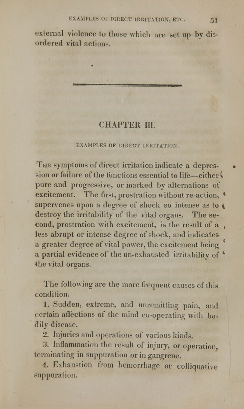 EXAMPLES OF DIRECT IRRITATION, ETC. 5 J external violence to those which are set up by dis- ordered vital actions. CHAPTER III. EXAMPLES OF DIRECT IRRITATION. The symptoms of direct irritation indicate a depres- sion or failure of the functions essential to life—either C pure and progressive, or marked by alternations of excitement. The first, prostration without re-action, • supervenes upon a degree of shock so intense as to \ destroy the irritability of the vital organs. The se- cond, prostration with excitement, is the result of a i less abrupt or intense degree of shock, and indicates a greater degree of vital power, the excitement being a partial evidence of the un-exhausted irritability of 4 the vital organs. The following are the more frequent causes of this condition. 1. Sudden, extreme, and unremitting pain, and certain affections of the mind co-operating with bo- dily disease. 2. Injuries and operations of various kinds. 3. Inflammation the result of injury, or operation, terminating in suppuration or in gangrene. 4. Exhaustion from hemorrhage or colliquative suppuration.