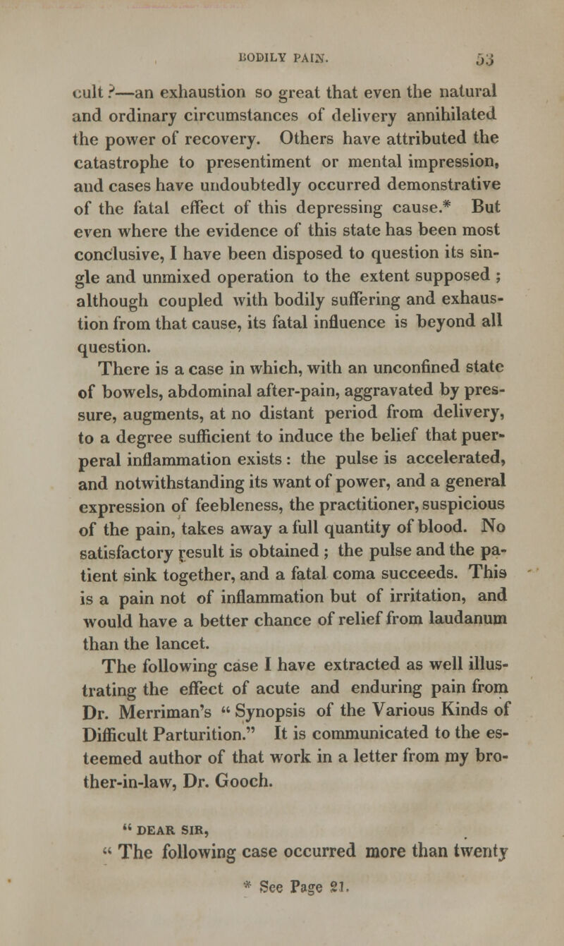 cult ?—an exhaustion so great that even the natural and ordinary circumstances of delivery annihilated the power of recovery. Others have attributed the catastrophe to presentiment or mental impression, and cases have undoubtedly occurred demonstrative of the fatal effect of this depressing cause.* But even where the evidence of this state has been most conclusive, I have been disposed to question its sin- gle and unmixed operation to the extent supposed ; although coupled with bodily suffering and exhaus- tion from that cause, its fatal influence is beyond all question. There is a case in which, with an unconfined state of bowels, abdominal after-pain, aggravated by pres- sure, augments, at no distant period from delivery, to a degree sufficient to induce the belief that puer- peral inflammation exists : the pulse is accelerated, and notwithstanding its want of power, and a general expression of feebleness, the practitioner, suspicious of the pain, takes away a full quantity of blood. No satisfactory result is obtained ; the pulse and the pa- tient sink together, and a fatal coma succeeds. This is a pain not of inflammation but of irritation, and would have a better chance of relief from laudanum than the lancet. The following case I have extracted as well illus- trating the effect of acute and enduring pain from Dr. Merriman's  Synopsis of the Various Kinds of Difficult Parturition. It is communicated to the es- teemed author of that work in a letter from my bro- ther-in-law, Dr. Gooch.  DEAR SIR,  The following case occurred more than twenty