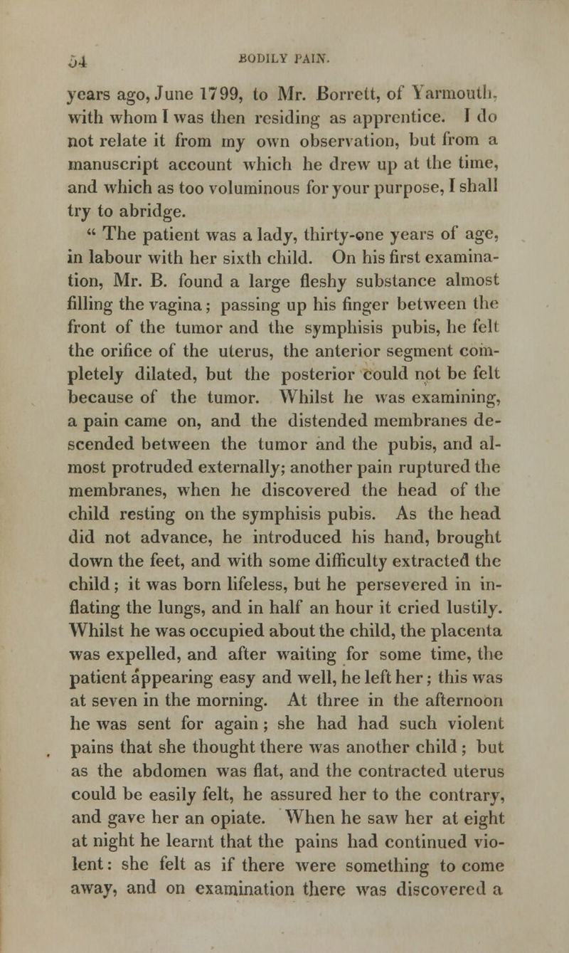 years ago, June 1799, to Mr. Borrett, of Yarmouth, with whom I was then residing as apprentice. I do not relate it from my own observation, but from a manuscript account which he drew up at the time, and which as too voluminous for your purpose, I shall try to abridge.  The patient was a lady, thirty-one years of age, in labour with her sixth child. On his first examina- tion, Mr. B. found a large fleshy substance almost filling the vagina; passing up his finger between the front of the tumor and the symphisis pubis, he felt the orifice of the uterus, the anterior segment com- pletely dilated, but the posterior could not be felt because of the tumor. Whilst he was examining, a pain came on, and the distended membranes de- scended between the tumor and the pubis, and al- most protruded externally; another pain ruptured the membranes, when he discovered the head of the child resting on the symphisis pubis. As the head did not advance, he introduced his hand, brought down the feet, and with some difficulty extracted the child; it was born lifeless, but he persevered in in- flating the lungs, and in half an hour it cried lustily. Whilst he was occupied about the child, the placenta was expelled, and after waiting for some time, the patient appearing easy and well, he left her; this was at seven in the morning. At three in the afternoon he was sent for again; she had had such violent pains that she thought there was another child ; but as the abdomen was flat, and the contracted uterus could be easily felt, he assured her to the contrary, and gave her an opiate. When he saw her at eight at night he learnt that the pains had continued vio- lent : she felt as if there were something to come away, and on examination there was discovered a