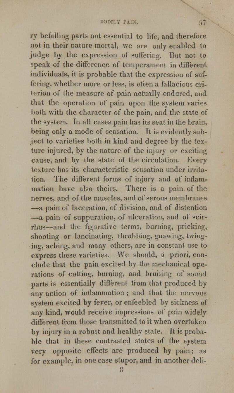 vy befalling parts not essential to life, and therefore not in their nature mortal, we are only enabled to judge by the expression of suffering. But not to speak of the difference of temperament in different individuals, it is probable that the expression of suf- fering, whether more or less, is often a fallacious cri- terion of the measure of pain actually endured, and that the operation of pain upon the system varies both with the character of the pain, and the state of the system. In all cases pain has its seat in the brain, being only a mode of sensation. It is evidently sub- ject to varieties both in kind and degree by the tex- ture injured, by the nature of the injury or exciting cause, and by the state of the circulation. Every texture has its characteristic sensation under irrita- tion. The different forms of injury and of inflam- mation have also theirs. There is a pain of the nerves, and of the muscles, and of serous membranes —a pain of laceration, of division, and of distention —a pain of suppuration, of ulceration, and of scir- rhus—and the figurative terms, burning, pricking, shooting or lancinating, throbbing, gnawing, twing- ing, aching, and many others, are in constant use to express these varieties. We should, a priori, con- clude that the pain excited by the mechanical ope- rations of cutting, burning, and bruising of sound parts is essentially different from that produced by any action of inflammation ; and that the nervous system excited by fever, or enfeebled by sickness of any kind, would receive impressions of pain widely different from those transmitted to it when overtaken by injury in a robust and healthy state. It is proba- ble that in these contrasted states of the system very opposite effects are produced by pain; as for example, in one case stupor, and in another deli- 8