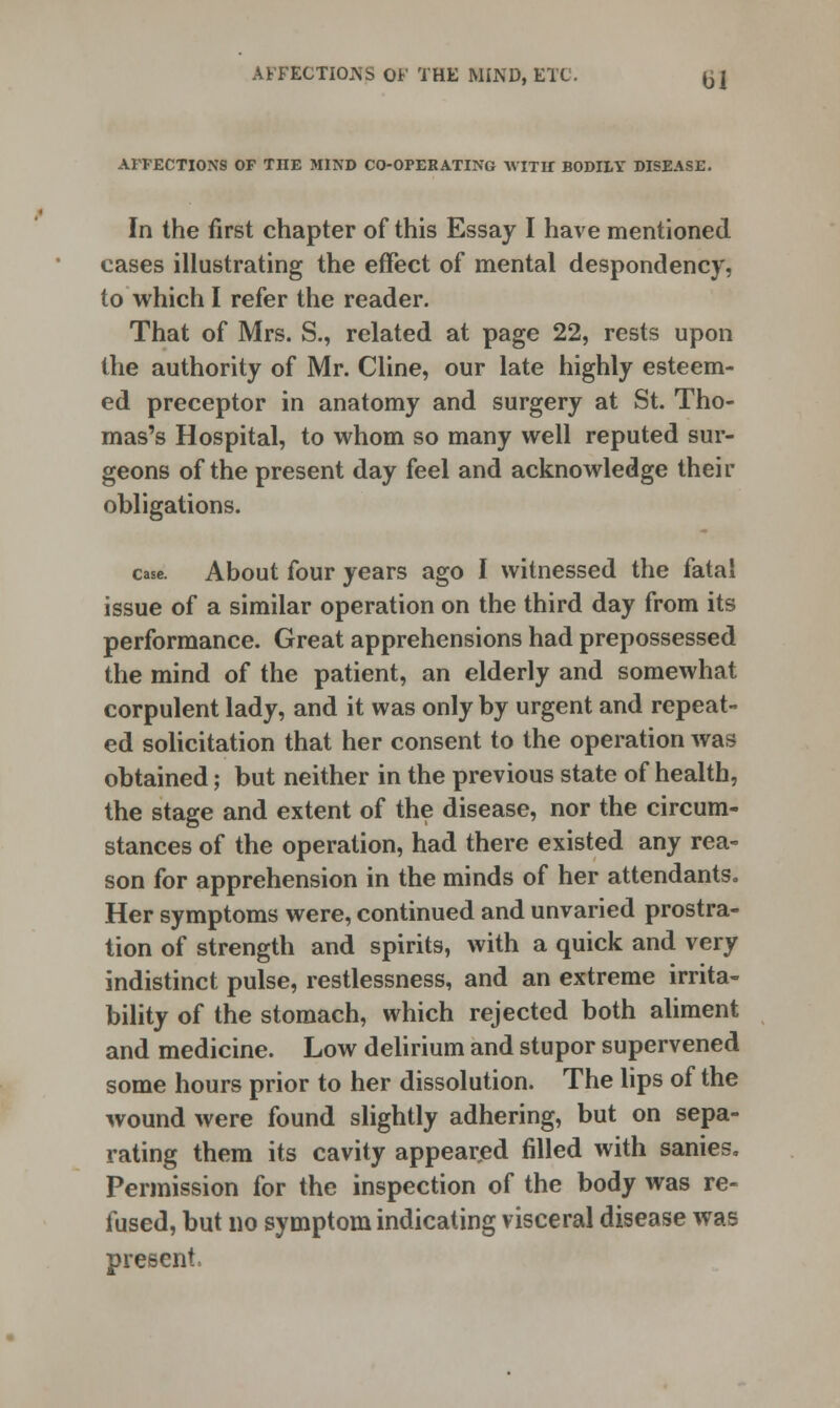 AFFECTIONJS OF THE MIND, ETC. (j| AFFECTIONS OF THE MIND CO-OPERATING WITH BODILY DISEASE. In the first chapter of this Essay I have mentioned cases illustrating the effect of mental despondency, to which I refer the reader. That of Mrs. S., related at page 22, rests upon the authority of Mr. Cline, our late highly esteem- ed preceptor in anatomy and surgery at St. Tho- mas's Hospital, to whom so many well reputed sur- geons of the present day feel and acknowledge their obligations. case. About four years ago I witnessed the fatal issue of a similar operation on the third day from its performance. Great apprehensions had prepossessed the mind of the patient, an elderly and somewhat corpulent lady, and it was only by urgent and repeat- ed solicitation that her consent to the operation was obtained; but neither in the previous state of health, the stage and extent of the disease, nor the circum- stances of the operation, had there existed any rea- son for apprehension in the minds of her attendants. Her symptoms were, continued and unvaried prostra- tion of strength and spirits, with a quick and very indistinct pulse, restlessness, and an extreme irrita- bility of the stomach, which rejected both aliment and medicine. Low delirium and stupor supervened some hours prior to her dissolution. The lips of the wound were found slightly adhering, but on sepa- rating them its cavity appeared filled with sanies. Permission for the inspection of the body was re- fused, but no symptom indicating visceral disease was present,